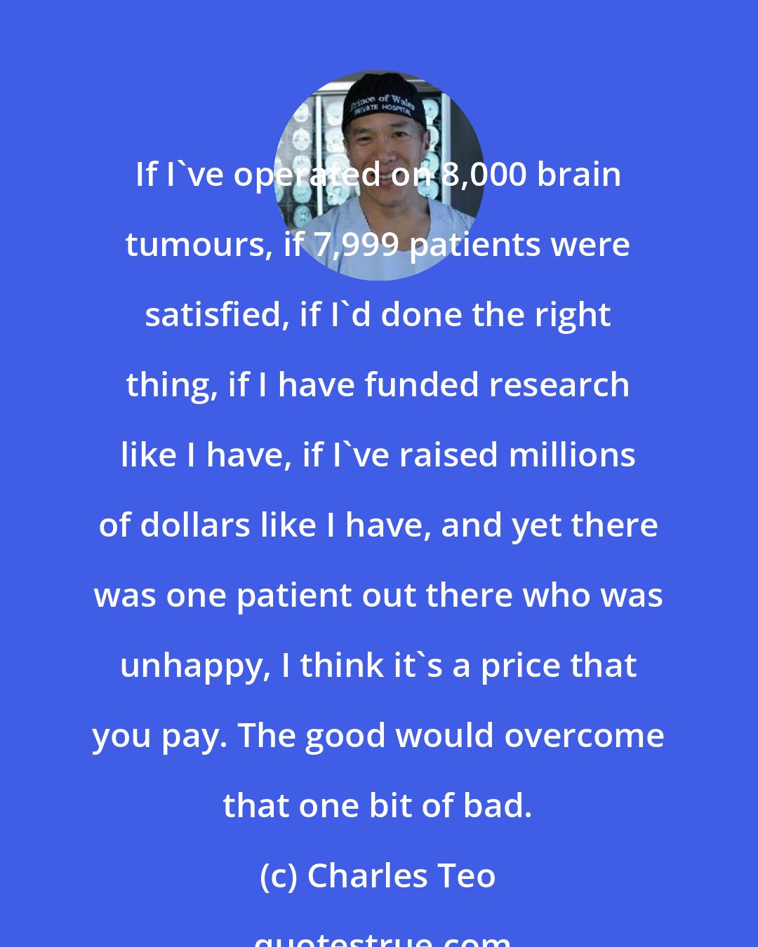 Charles Teo: If I've operated on 8,000 brain tumours, if 7,999 patients were satisfied, if I'd done the right thing, if I have funded research like I have, if I've raised millions of dollars like I have, and yet there was one patient out there who was unhappy, I think it's a price that you pay. The good would overcome that one bit of bad.