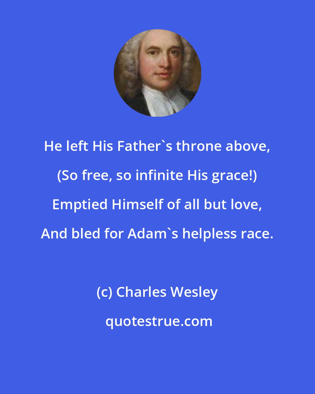 Charles Wesley: He left His Father's throne above, (So free, so infinite His grace!) Emptied Himself of all but love, And bled for Adam's helpless race.