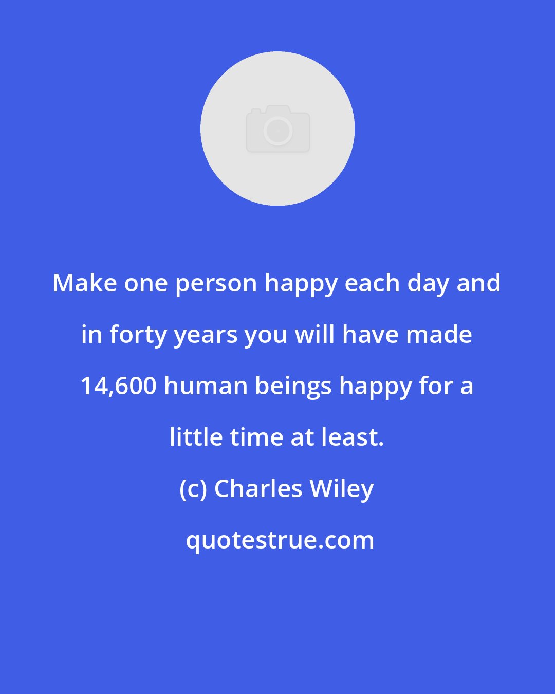 Charles Wiley: Make one person happy each day and in forty years you will have made 14,600 human beings happy for a little time at least.