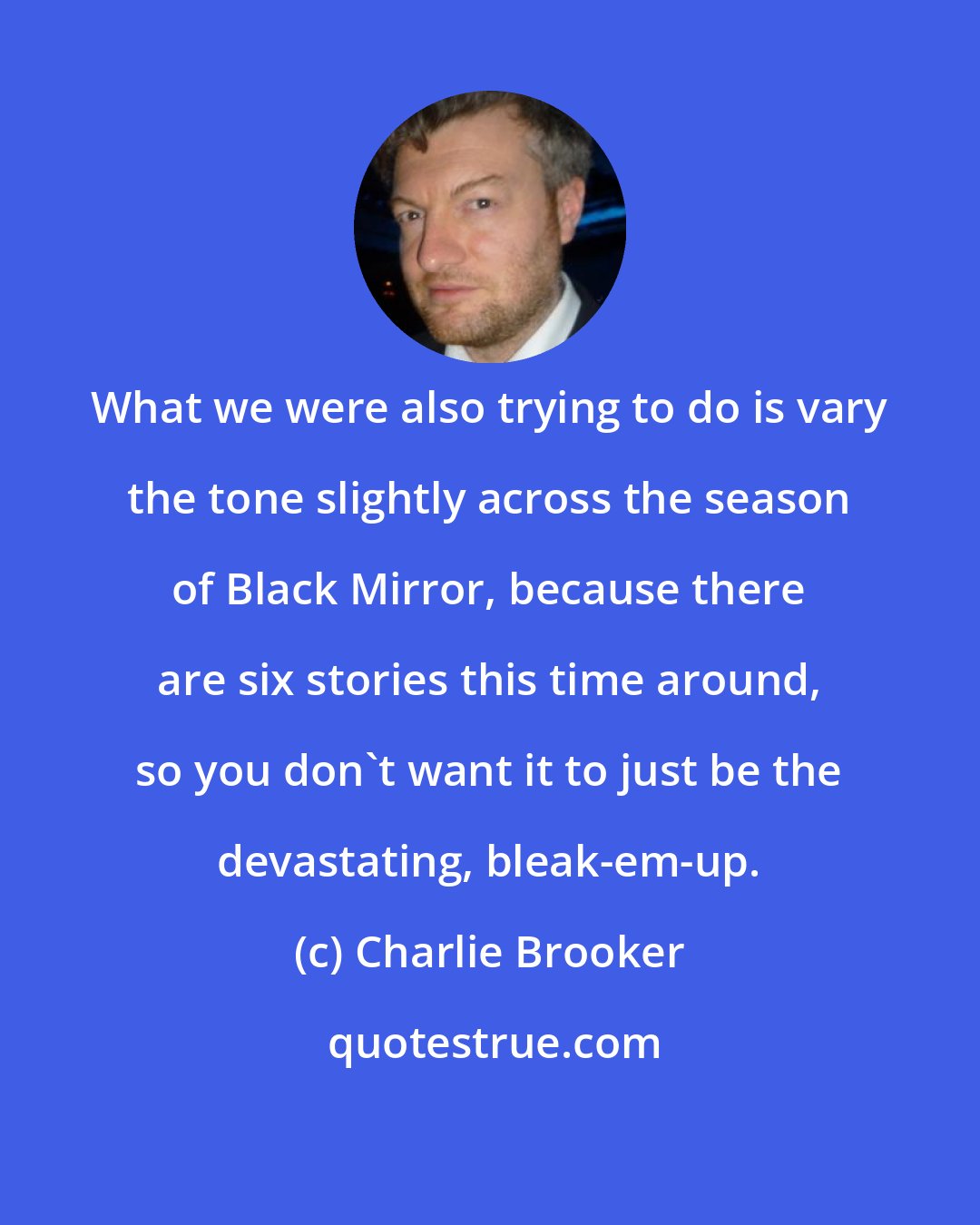 Charlie Brooker: What we were also trying to do is vary the tone slightly across the season of Black Mirror, because there are six stories this time around, so you don't want it to just be the devastating, bleak-em-up.