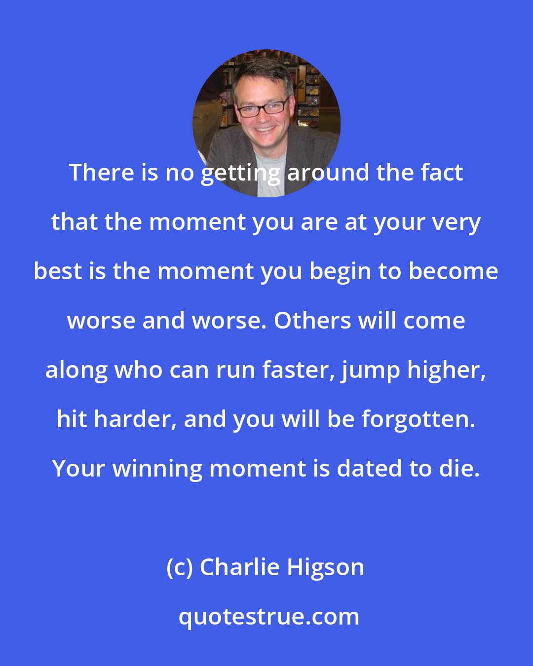 Charlie Higson: There is no getting around the fact that the moment you are at your very best is the moment you begin to become worse and worse. Others will come along who can run faster, jump higher, hit harder, and you will be forgotten. Your winning moment is dated to die.