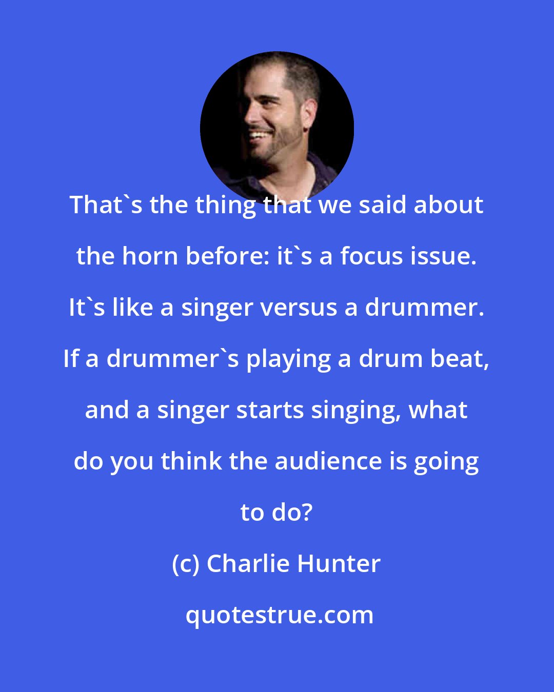 Charlie Hunter: That's the thing that we said about the horn before: it's a focus issue. It's like a singer versus a drummer. If a drummer's playing a drum beat, and a singer starts singing, what do you think the audience is going to do?