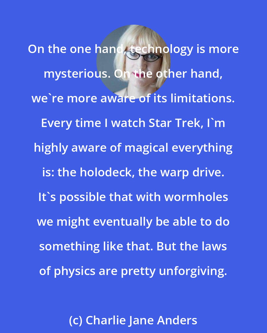 Charlie Jane Anders: On the one hand, technology is more mysterious. On the other hand, we're more aware of its limitations. Every time I watch Star Trek, I'm highly aware of magical everything is: the holodeck, the warp drive. It's possible that with wormholes we might eventually be able to do something like that. But the laws of physics are pretty unforgiving.