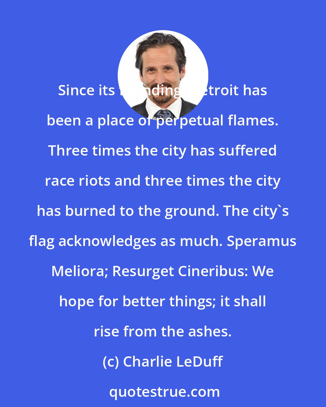 Charlie LeDuff: Since its founding, Detroit has been a place of perpetual flames. Three times the city has suffered race riots and three times the city has burned to the ground. The city's flag acknowledges as much. Speramus Meliora; Resurget Cineribus: We hope for better things; it shall rise from the ashes.
