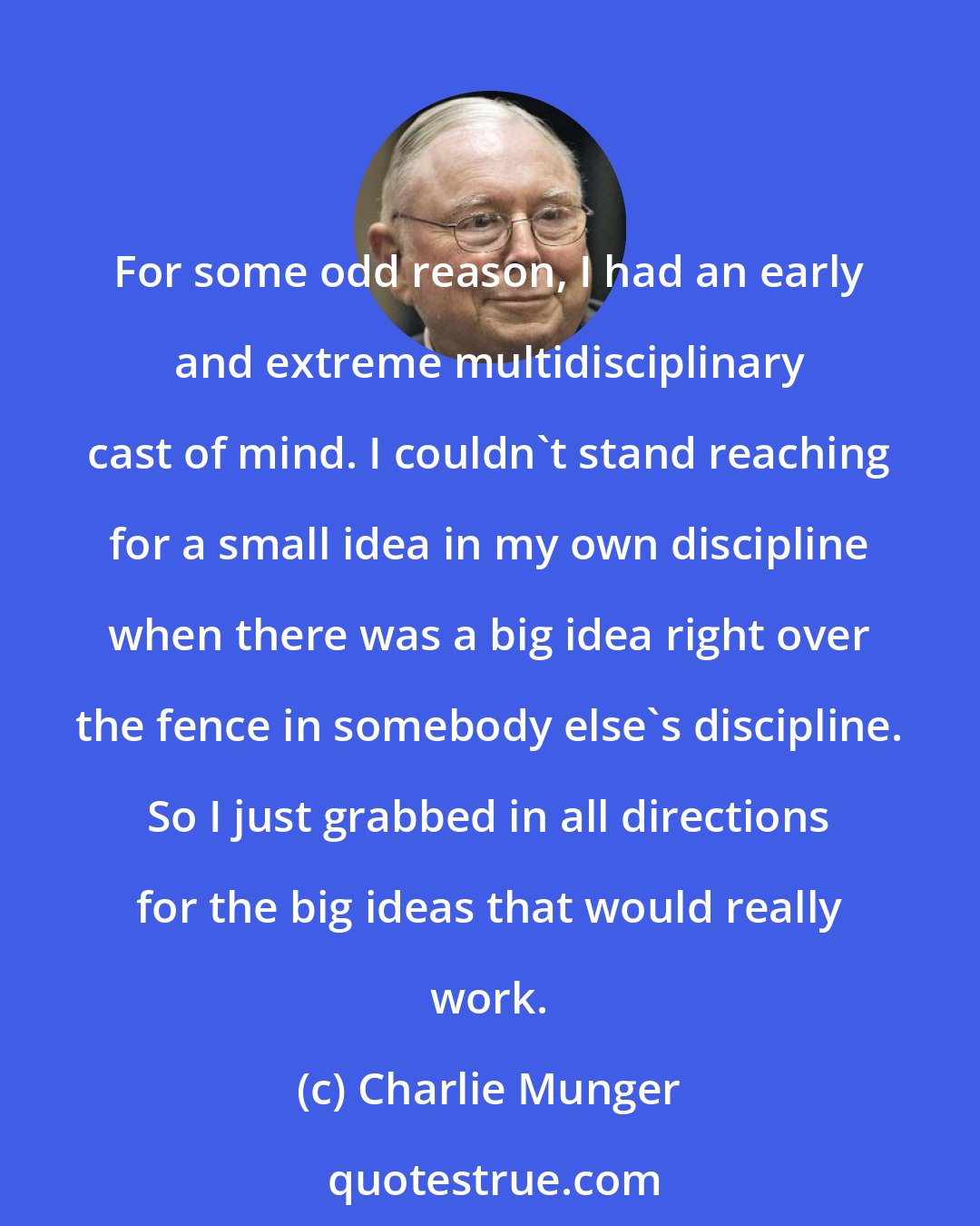 Charlie Munger: For some odd reason, I had an early and extreme multidisciplinary cast of mind. I couldn't stand reaching for a small idea in my own discipline when there was a big idea right over the fence in somebody else's discipline. So I just grabbed in all directions for the big ideas that would really work.