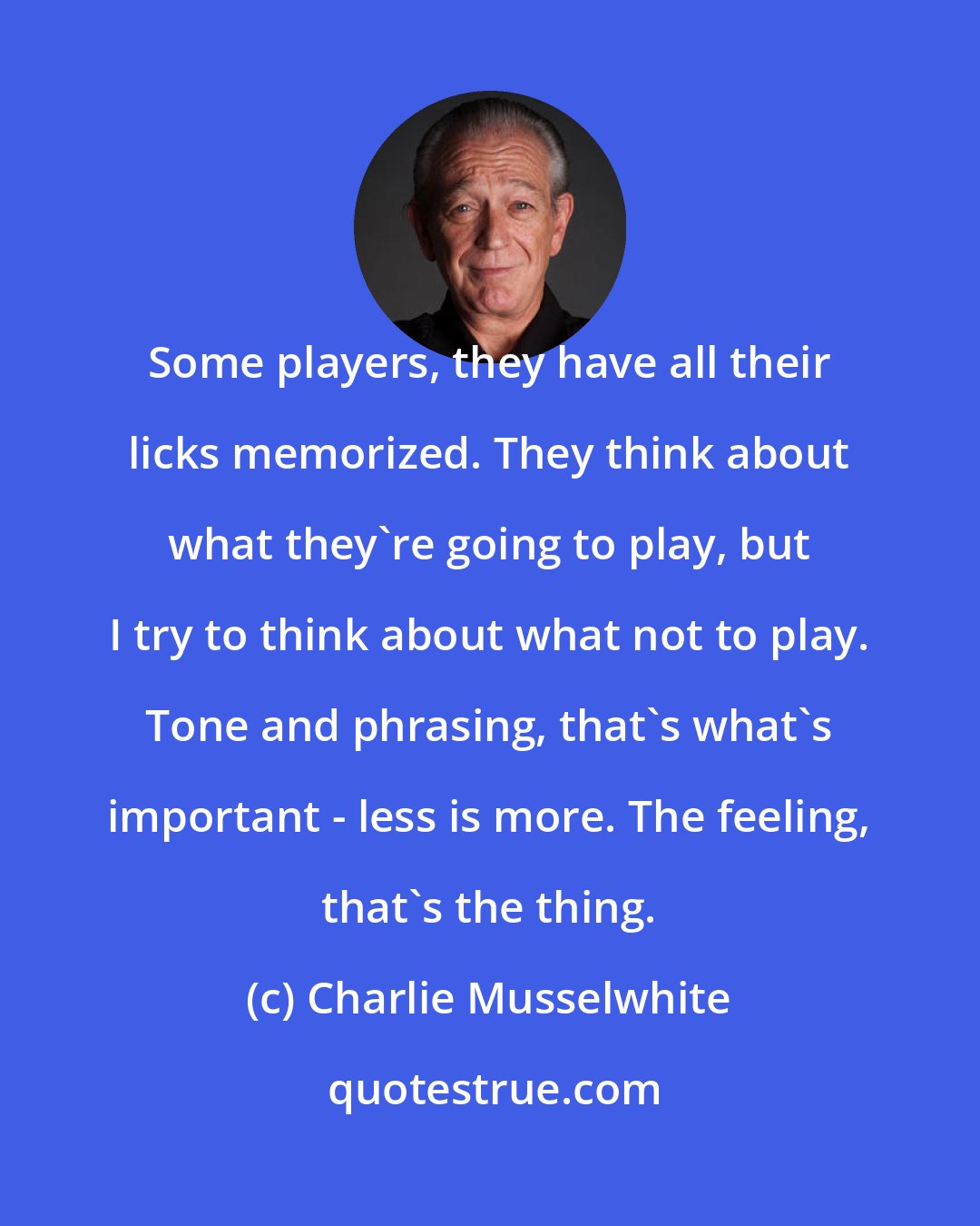Charlie Musselwhite: Some players, they have all their licks memorized. They think about what they're going to play, but I try to think about what not to play. Tone and phrasing, that's what's important - less is more. The feeling, that's the thing.