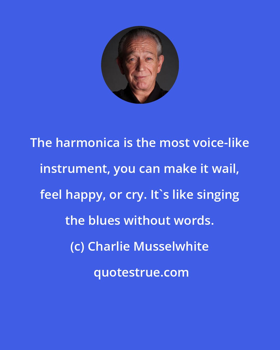 Charlie Musselwhite: The harmonica is the most voice-like instrument, you can make it wail, feel happy, or cry. It's like singing the blues without words.
