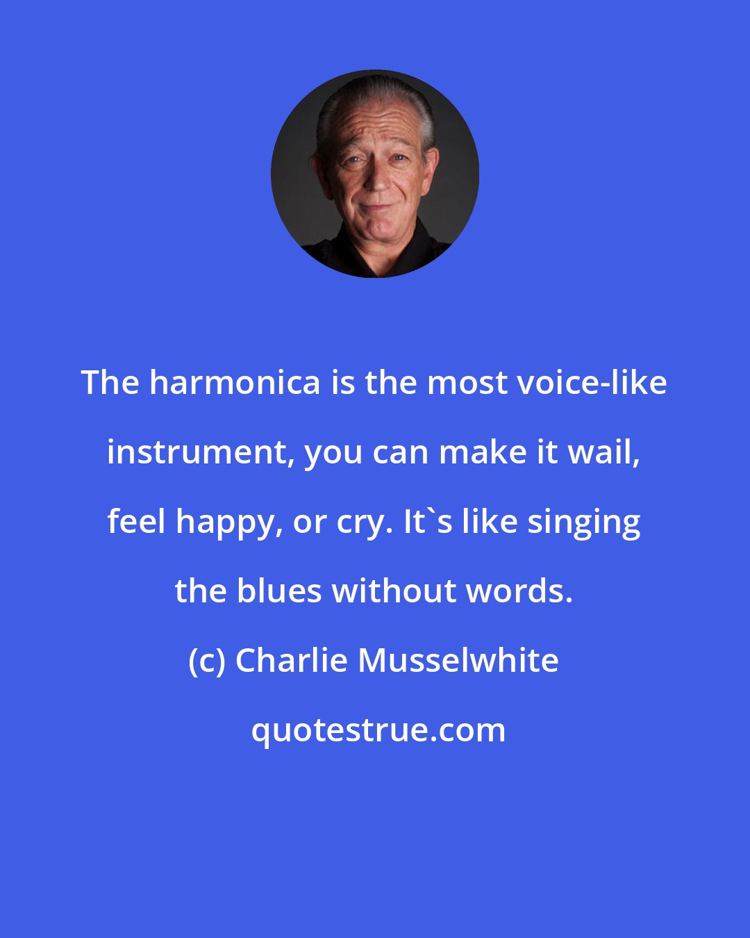 Charlie Musselwhite: The harmonica is the most voice-like instrument, you can make it wail, feel happy, or cry. It's like singing the blues without words.