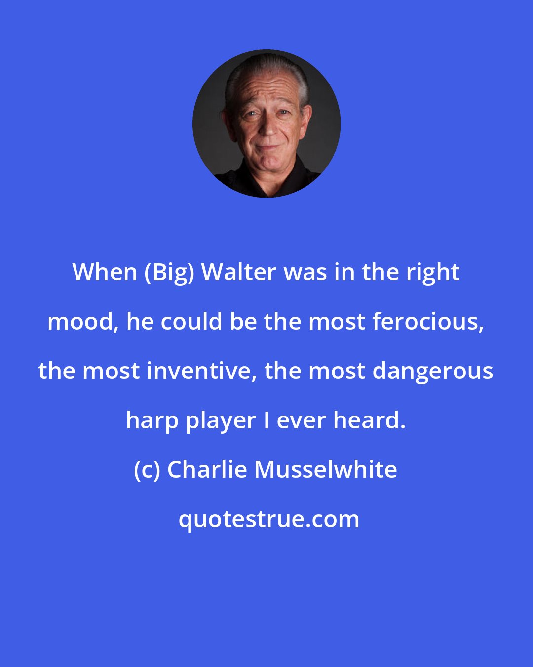 Charlie Musselwhite: When (Big) Walter was in the right mood, he could be the most ferocious, the most inventive, the most dangerous harp player I ever heard.
