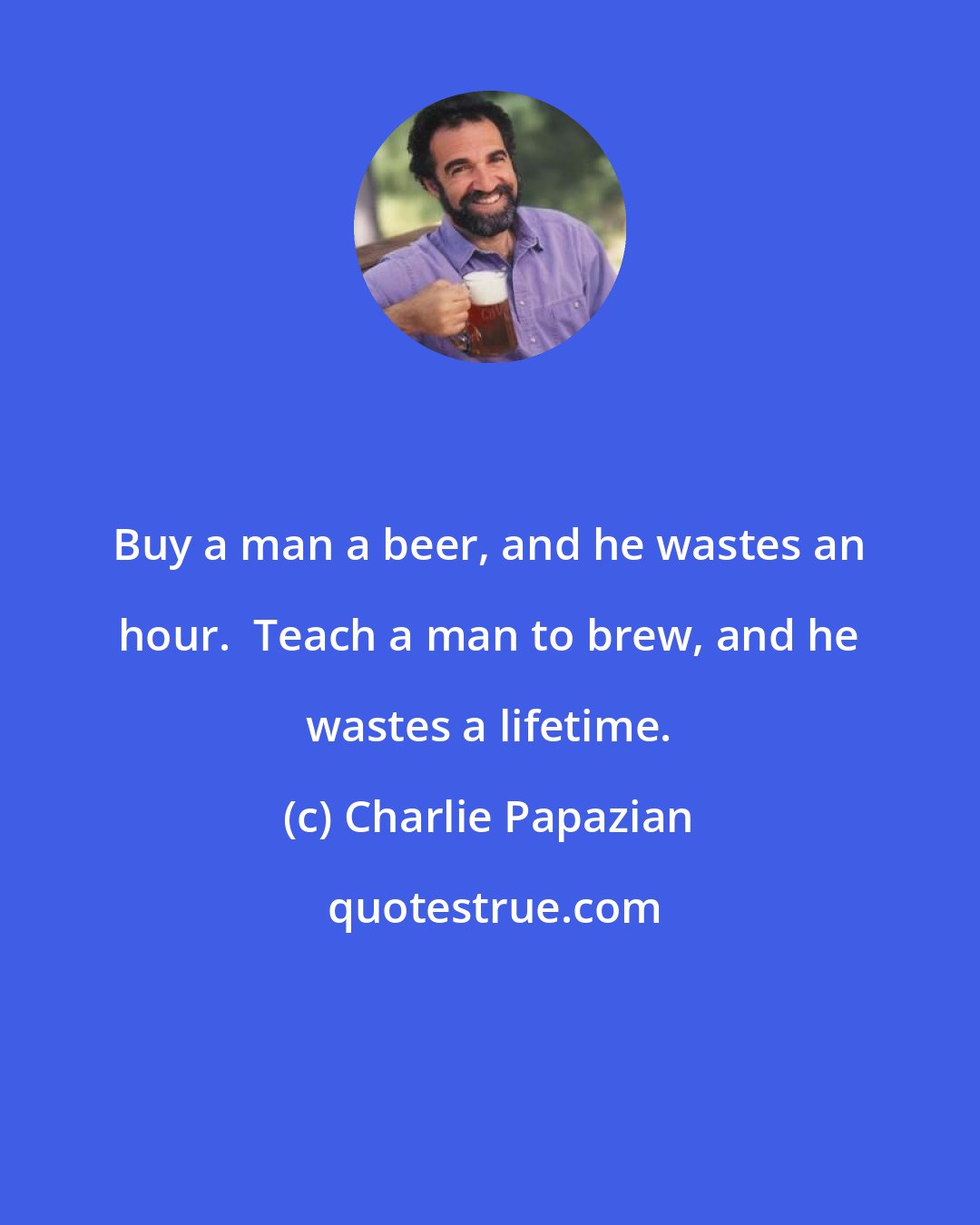 Charlie Papazian: Buy a man a beer, and he wastes an hour.  Teach a man to brew, and he wastes a lifetime.