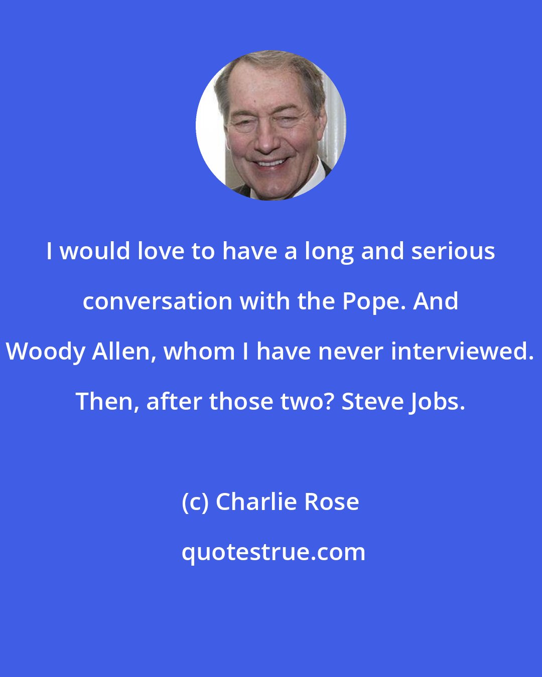 Charlie Rose: I would love to have a long and serious conversation with the Pope. And Woody Allen, whom I have never interviewed. Then, after those two? Steve Jobs.