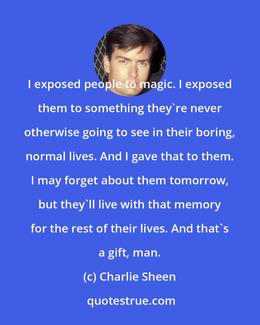 Charlie Sheen: I exposed people to magic. I exposed them to something they're never otherwise going to see in their boring, normal lives. And I gave that to them. I may forget about them tomorrow, but they'll live with that memory for the rest of their lives. And that's a gift, man.