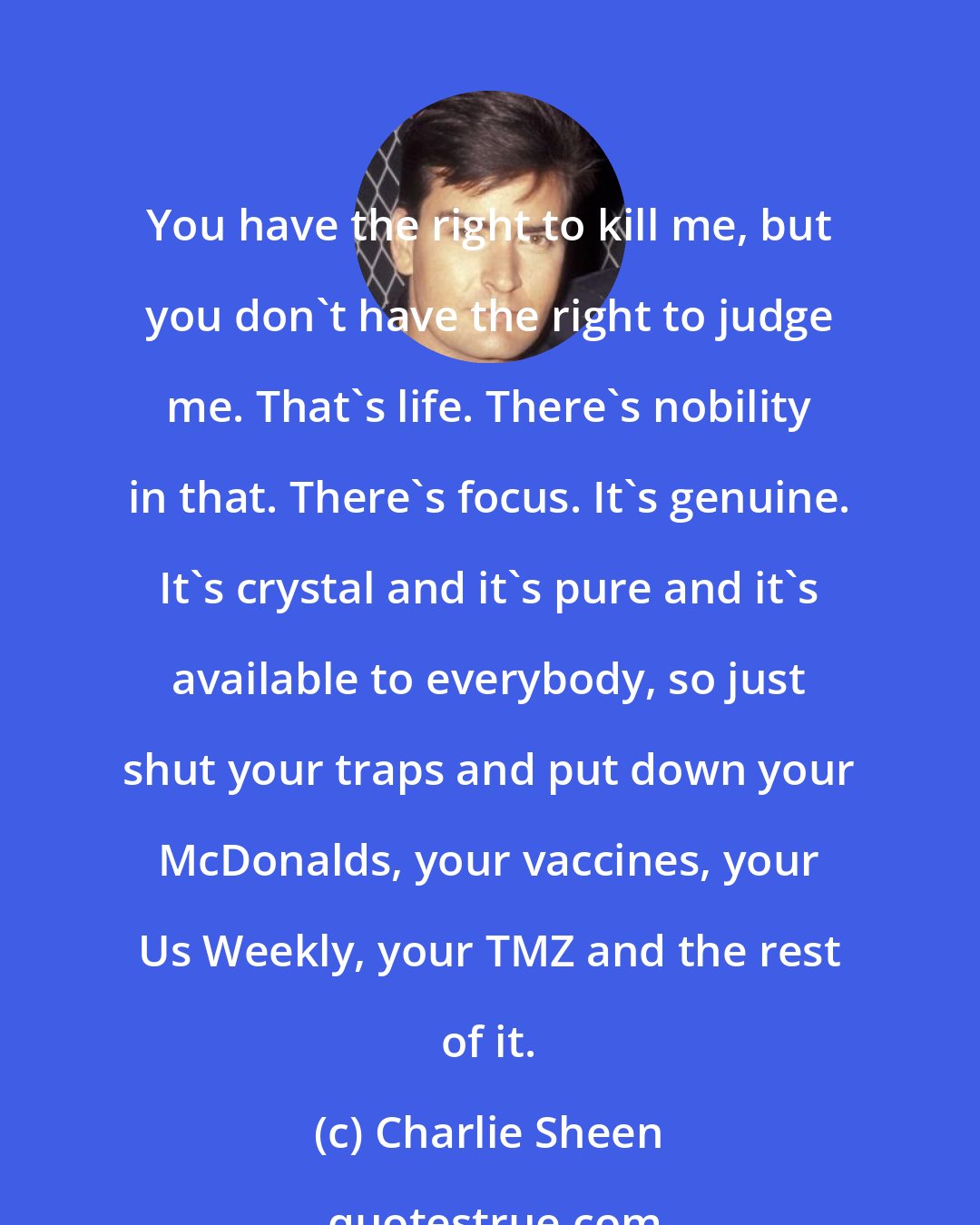 Charlie Sheen: You have the right to kill me, but you don't have the right to judge me. That's life. There's nobility in that. There's focus. It's genuine. It's crystal and it's pure and it's available to everybody, so just shut your traps and put down your McDonalds, your vaccines, your Us Weekly, your TMZ and the rest of it.