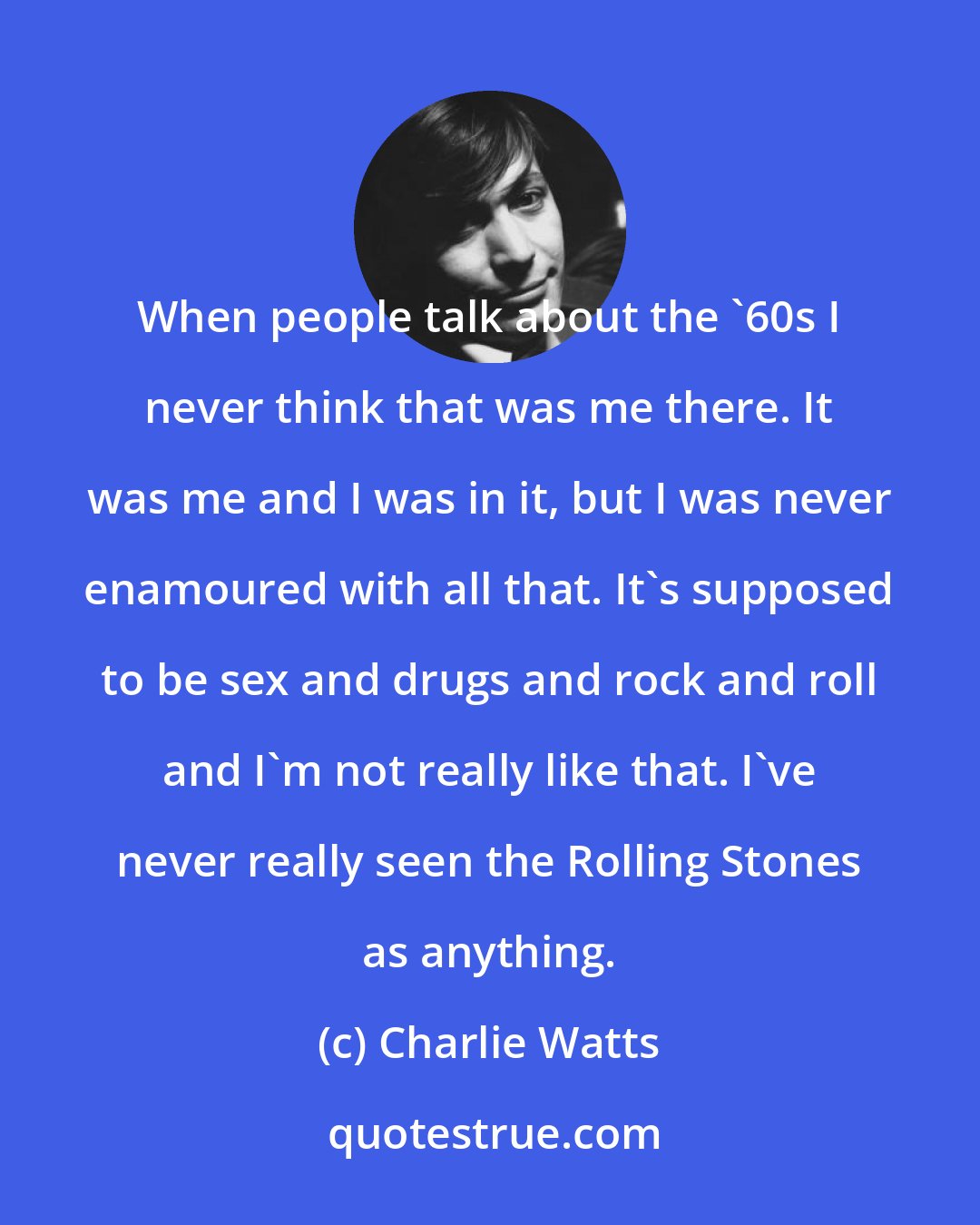 Charlie Watts: When people talk about the '60s I never think that was me there. It was me and I was in it, but I was never enamoured with all that. It's supposed to be sex and drugs and rock and roll and I'm not really like that. I've never really seen the Rolling Stones as anything.