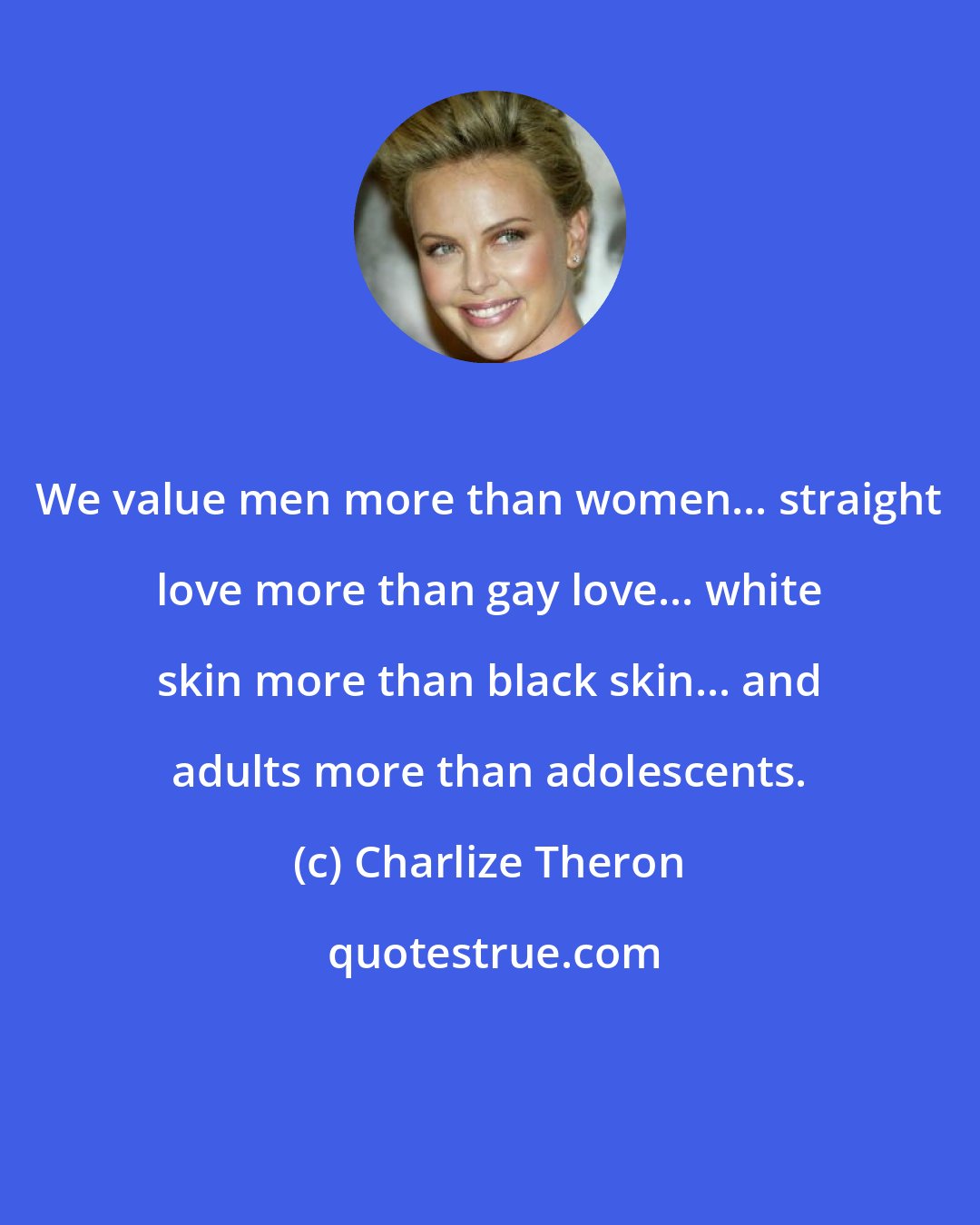 Charlize Theron: We value men more than women... straight love more than gay love... white skin more than black skin... and adults more than adolescents.