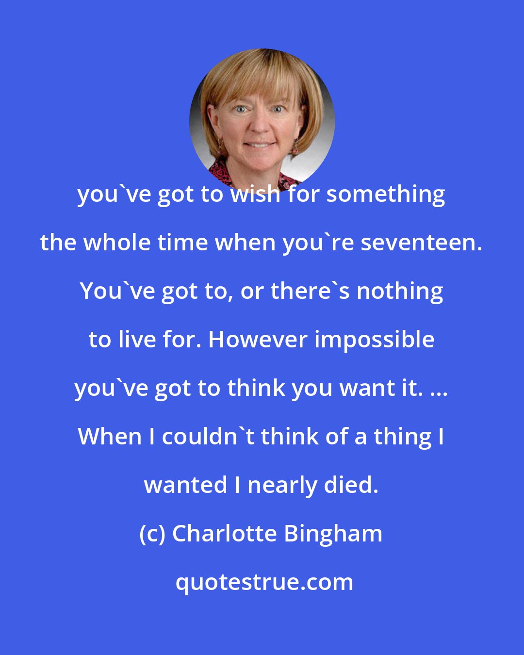 Charlotte Bingham: you've got to wish for something the whole time when you're seventeen. You've got to, or there's nothing to live for. However impossible you've got to think you want it. ... When I couldn't think of a thing I wanted I nearly died.