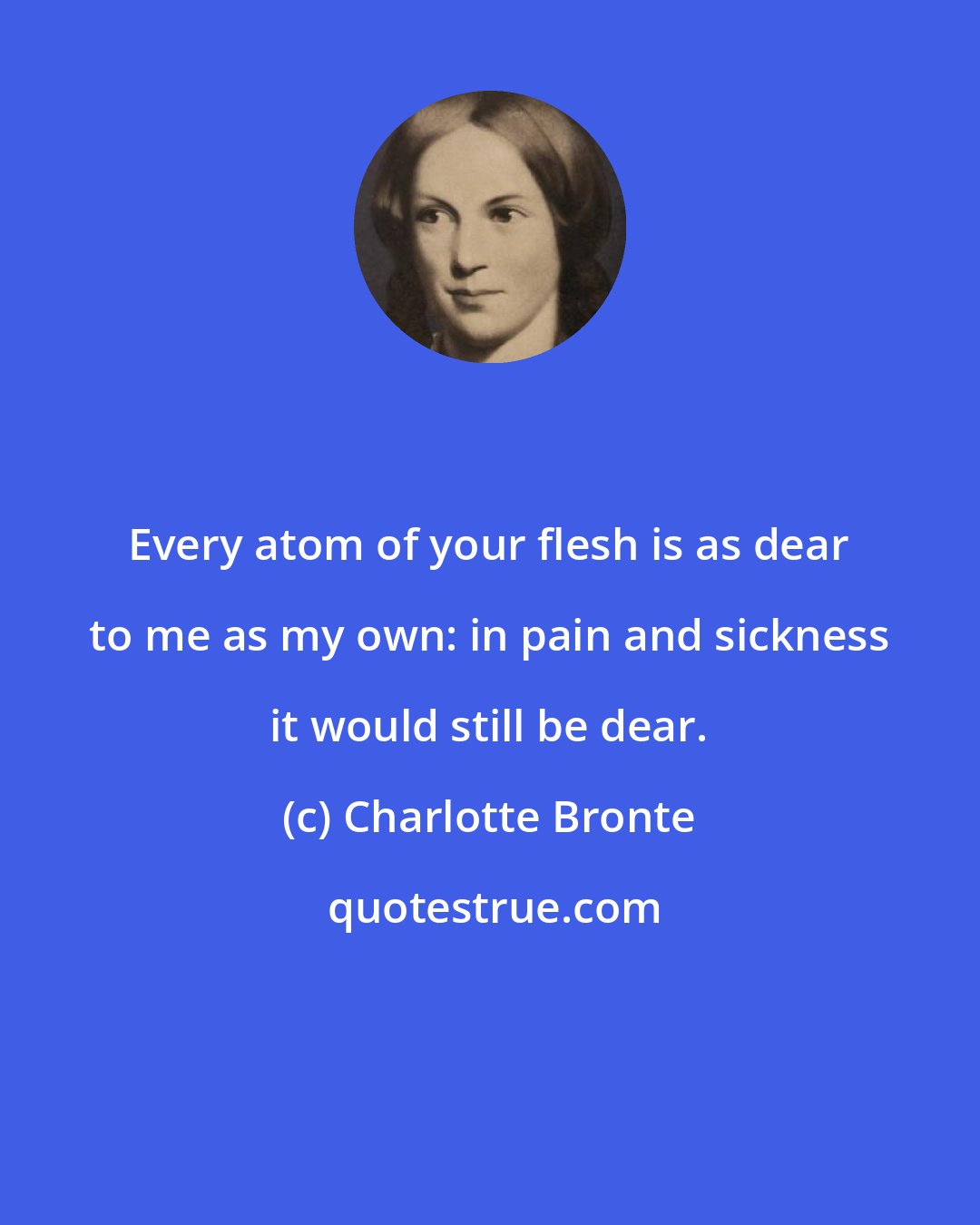 Charlotte Bronte: Every atom of your flesh is as dear to me as my own: in pain and sickness it would still be dear.