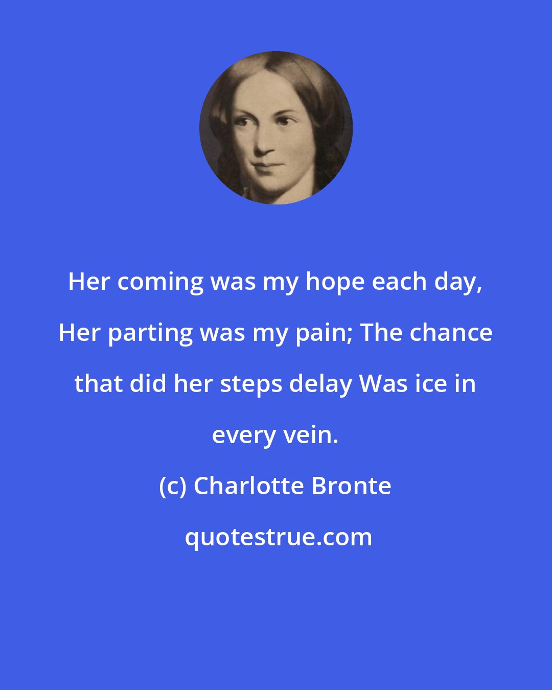 Charlotte Bronte: Her coming was my hope each day, Her parting was my pain; The chance that did her steps delay Was ice in every vein.