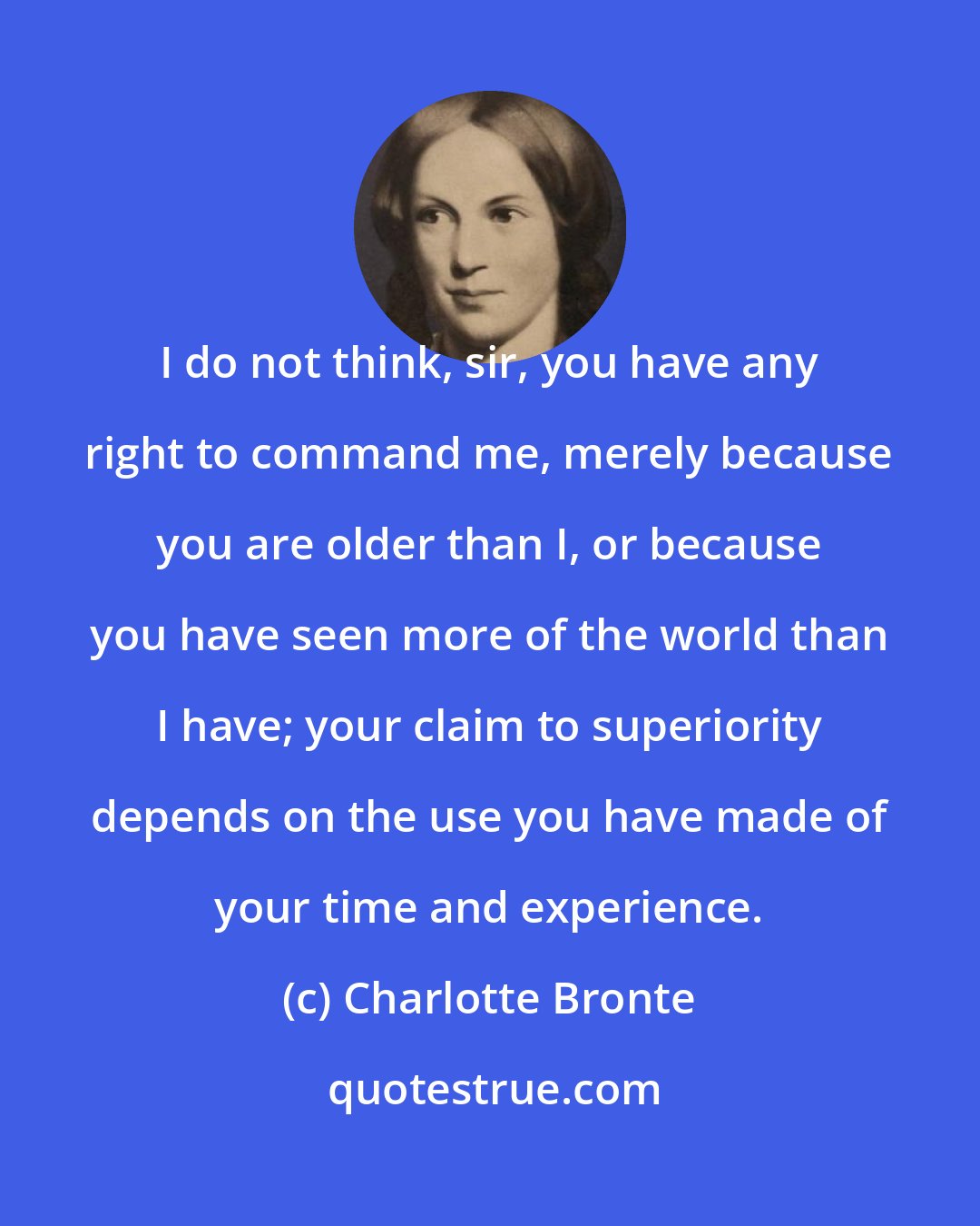Charlotte Bronte: I do not think, sir, you have any right to command me, merely because you are older than I, or because you have seen more of the world than I have; your claim to superiority depends on the use you have made of your time and experience.