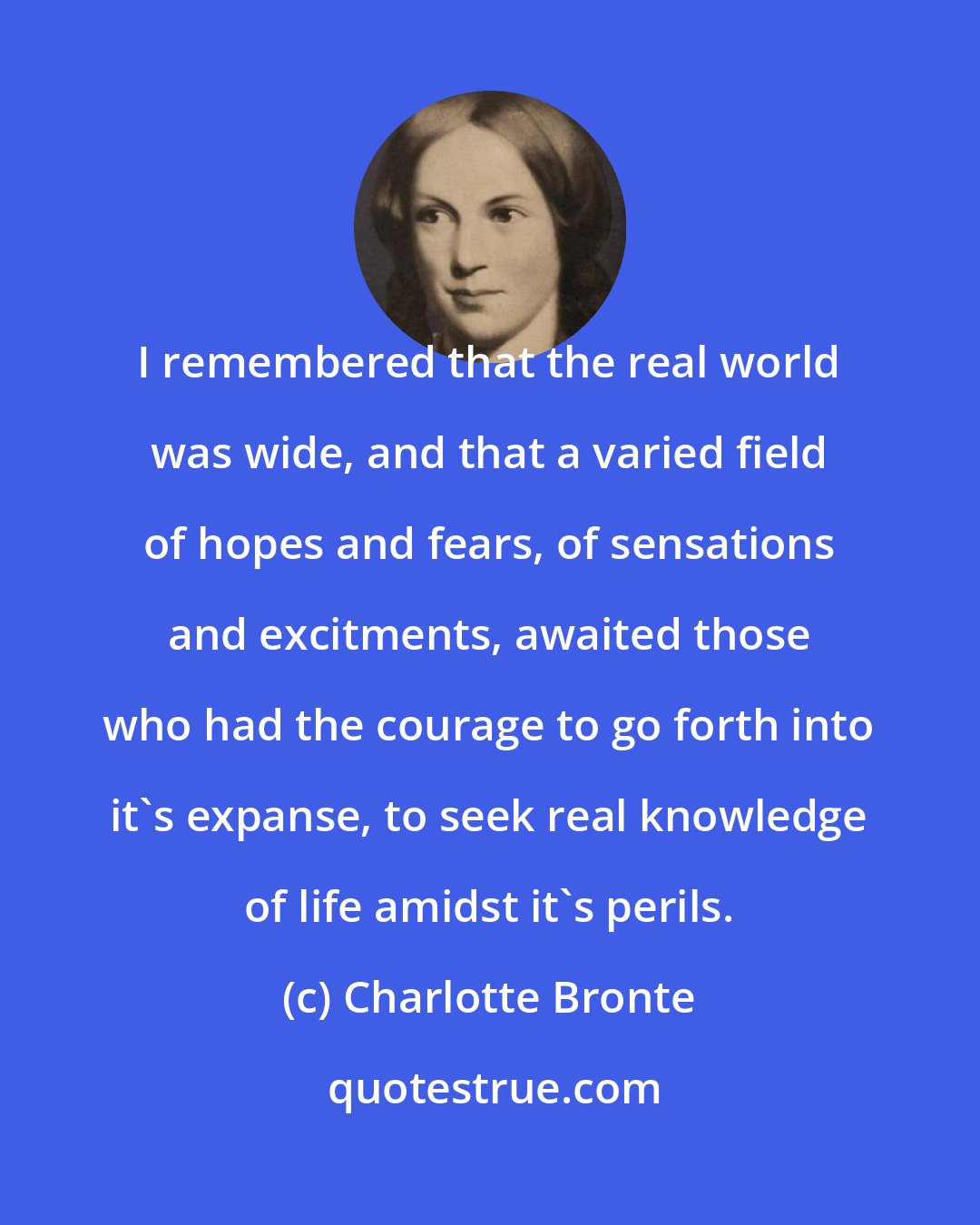 Charlotte Bronte: I remembered that the real world was wide, and that a varied field of hopes and fears, of sensations and excitments, awaited those who had the courage to go forth into it's expanse, to seek real knowledge of life amidst it's perils.