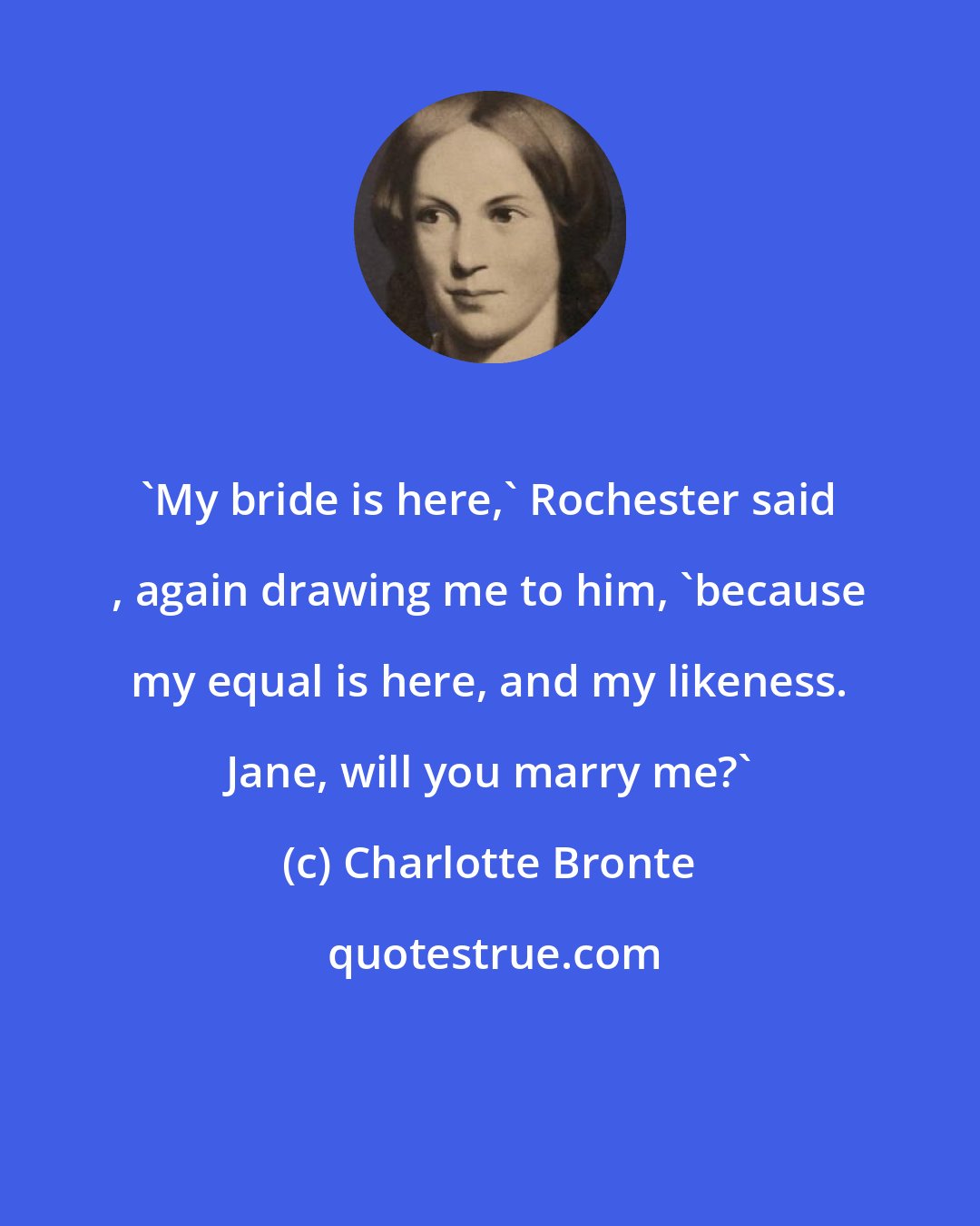 Charlotte Bronte: 'My bride is here,' Rochester said , again drawing me to him, 'because my equal is here, and my likeness. Jane, will you marry me?'