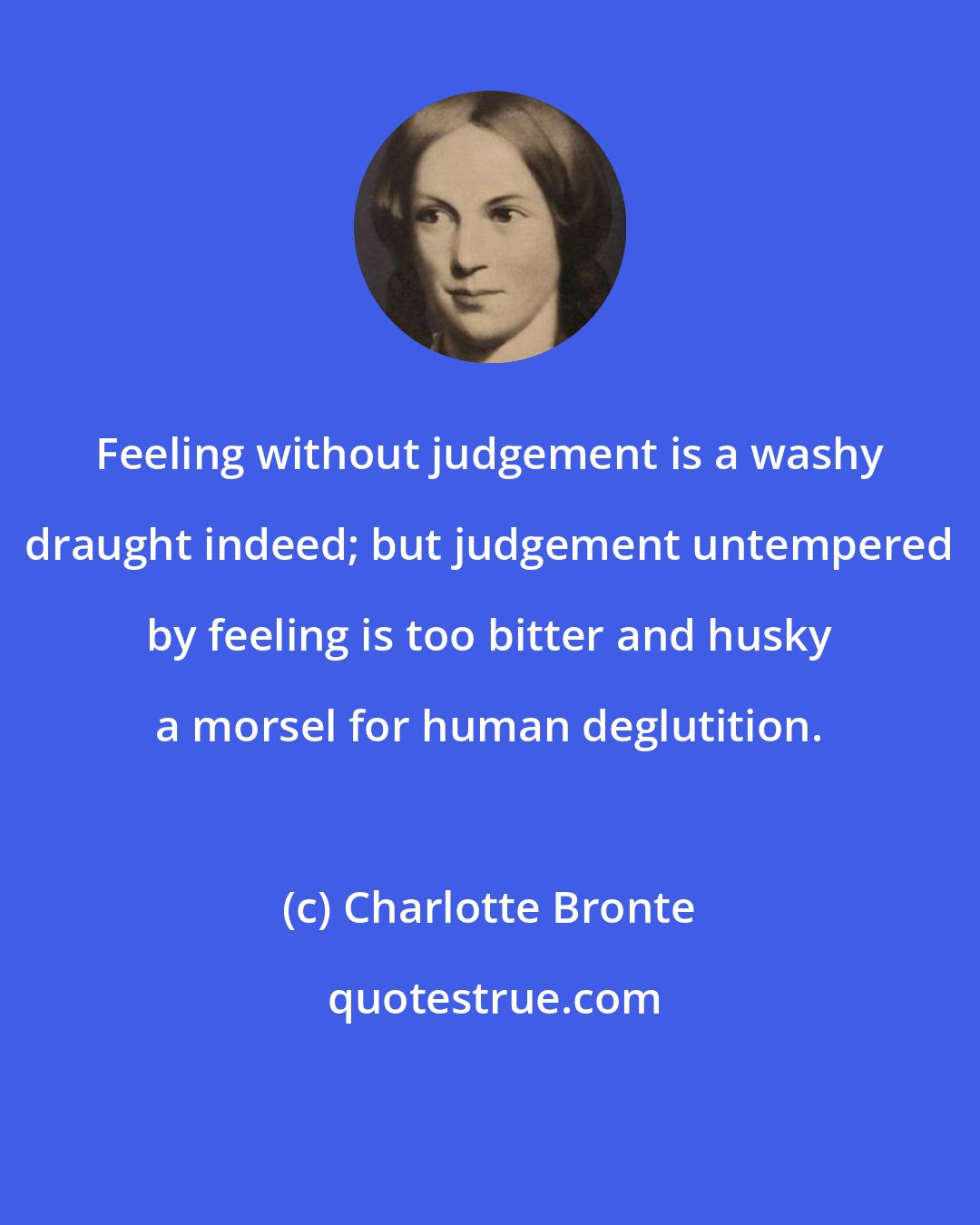 Charlotte Bronte: Feeling without judgement is a washy draught indeed; but judgement untempered by feeling is too bitter and husky a morsel for human deglutition.