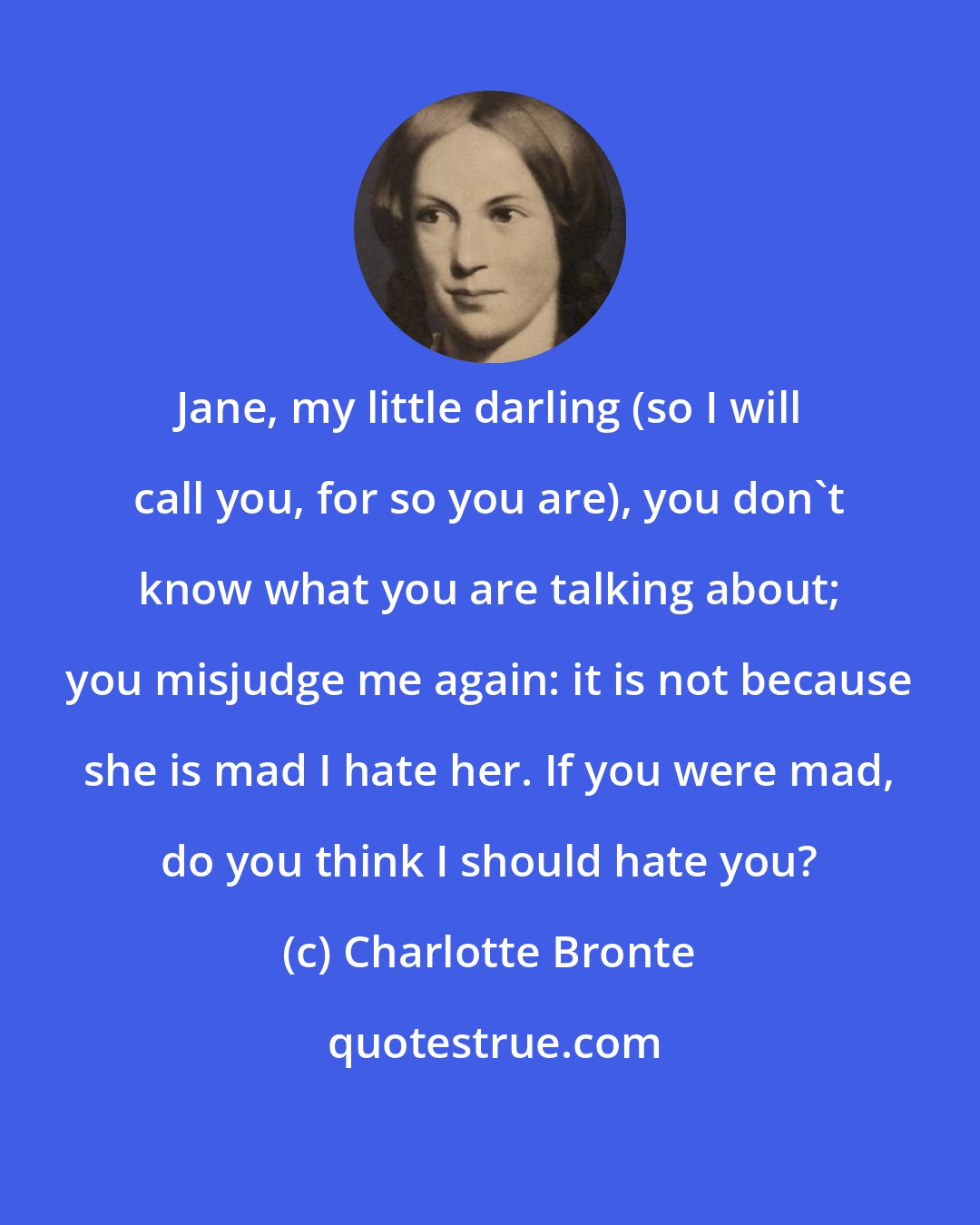 Charlotte Bronte: Jane, my little darling (so I will call you, for so you are), you don't know what you are talking about; you misjudge me again: it is not because she is mad I hate her. If you were mad, do you think I should hate you?
