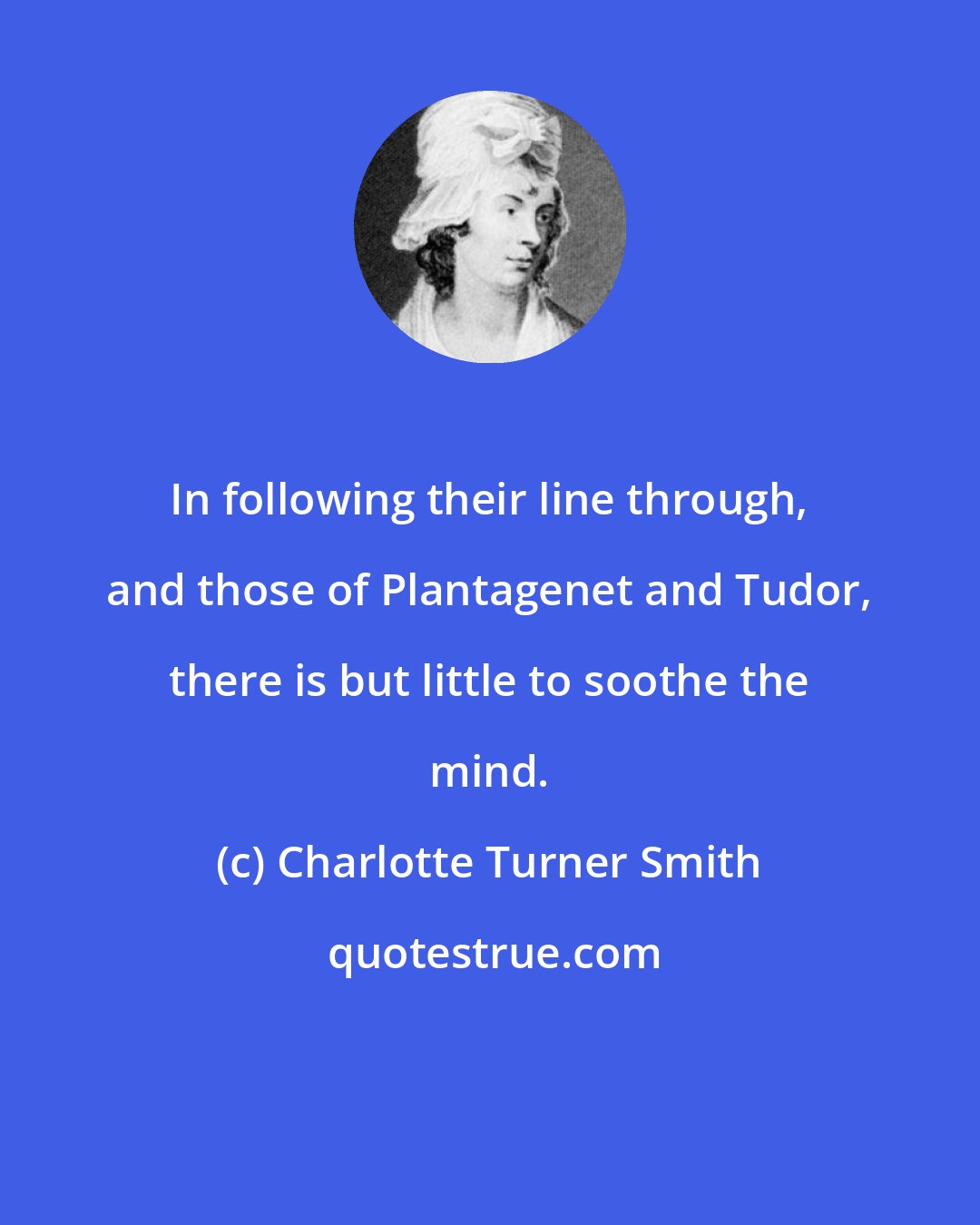 Charlotte Turner Smith: In following their line through, and those of Plantagenet and Tudor, there is but little to soothe the mind.