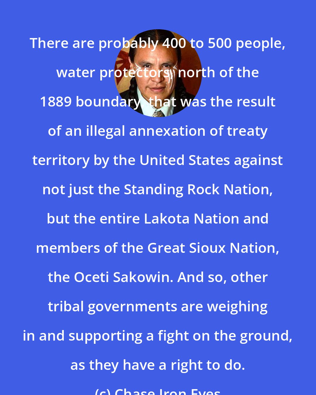Chase Iron Eyes: There are probably 400 to 500 people, water protectors, north of the 1889 boundary, that was the result of an illegal annexation of treaty territory by the United States against not just the Standing Rock Nation, but the entire Lakota Nation and members of the Great Sioux Nation, the Oceti Sakowin. And so, other tribal governments are weighing in and supporting a fight on the ground, as they have a right to do.