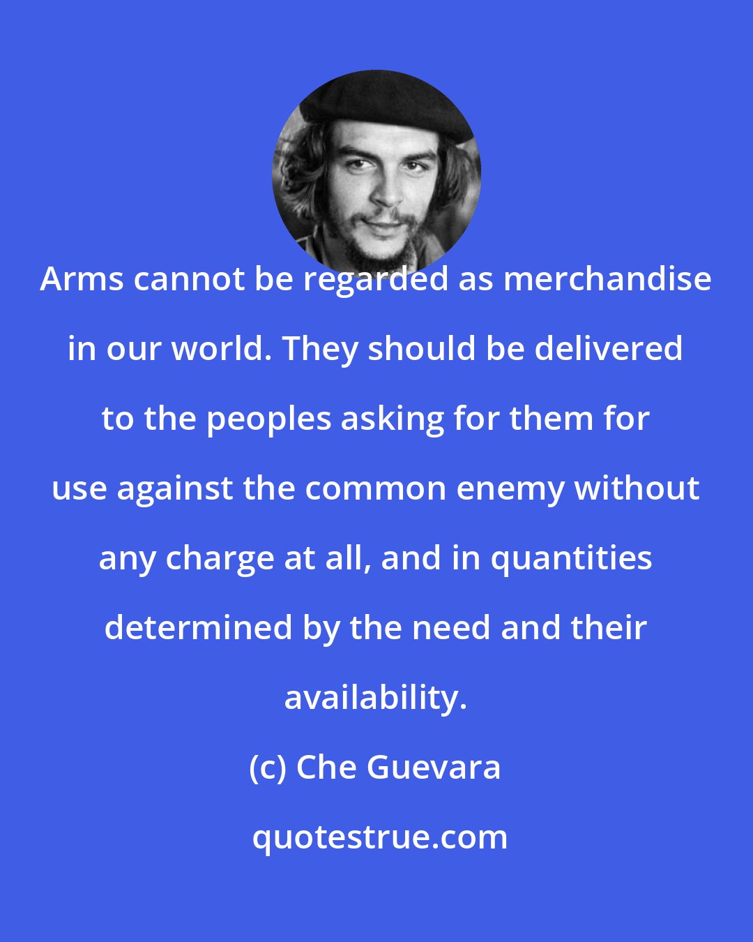 Che Guevara: Arms cannot be regarded as merchandise in our world. They should be delivered to the peoples asking for them for use against the common enemy without any charge at all, and in quantities determined by the need and their availability.