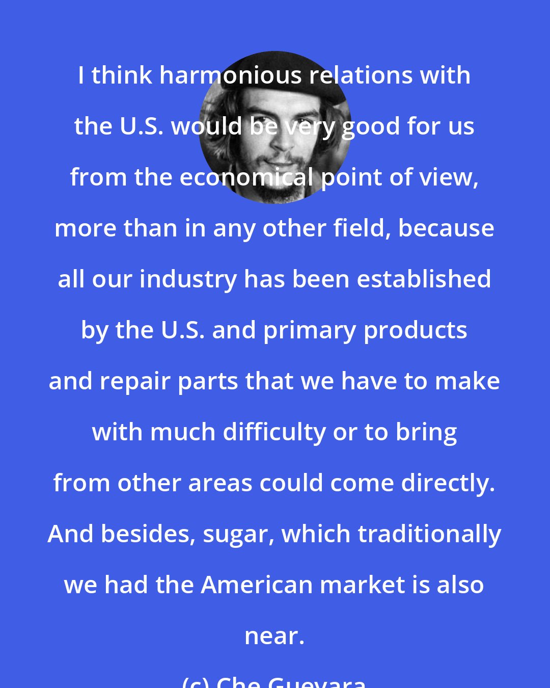 Che Guevara: I think harmonious relations with the U.S. would be very good for us from the economical point of view, more than in any other field, because all our industry has been established by the U.S. and primary products and repair parts that we have to make with much difficulty or to bring from other areas could come directly. And besides, sugar, which traditionally we had the American market is also near.