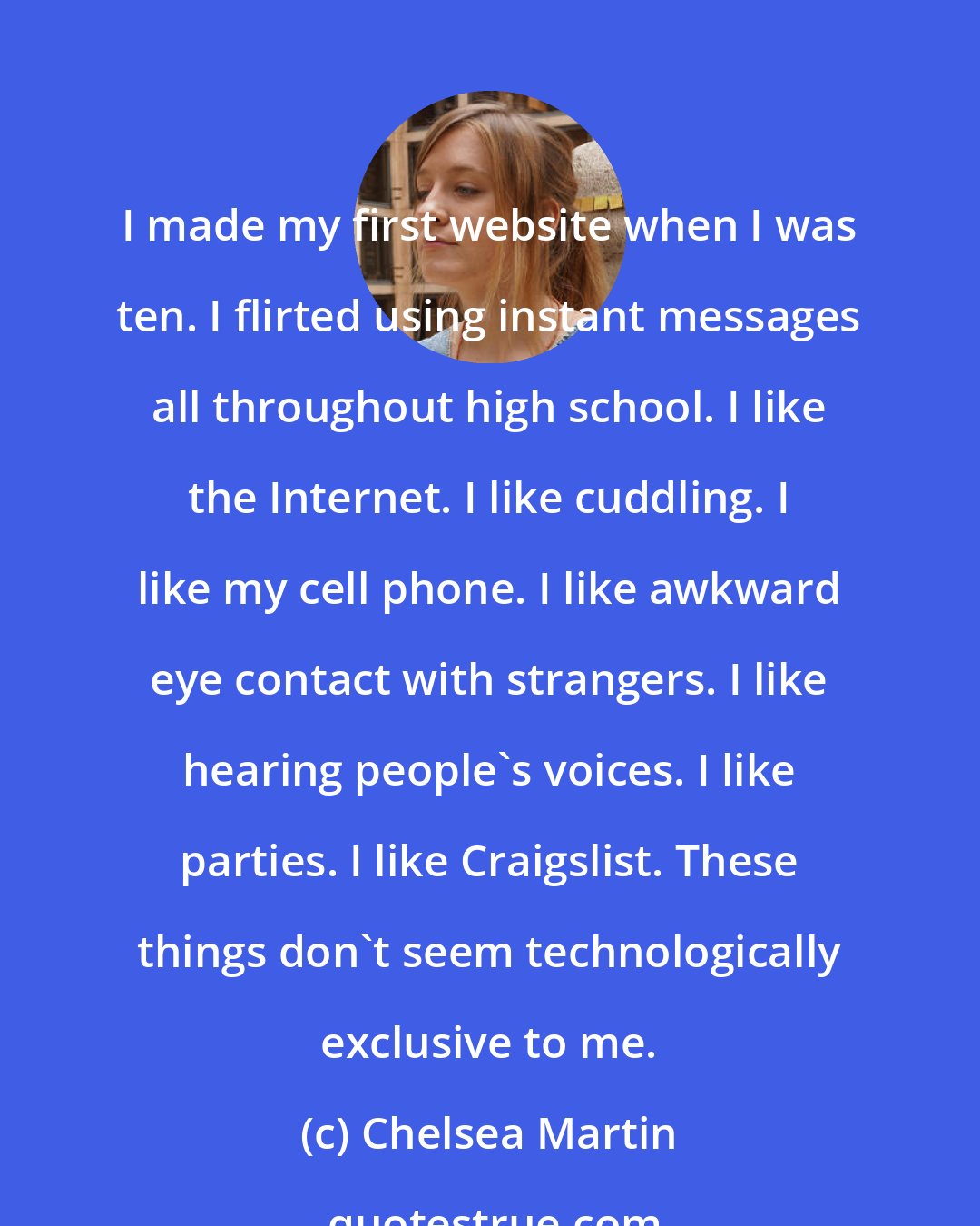 Chelsea Martin: I made my first website when I was ten. I flirted using instant messages all throughout high school. I like the Internet. I like cuddling. I like my cell phone. I like awkward eye contact with strangers. I like hearing people's voices. I like parties. I like Craigslist. These things don't seem technologically exclusive to me.