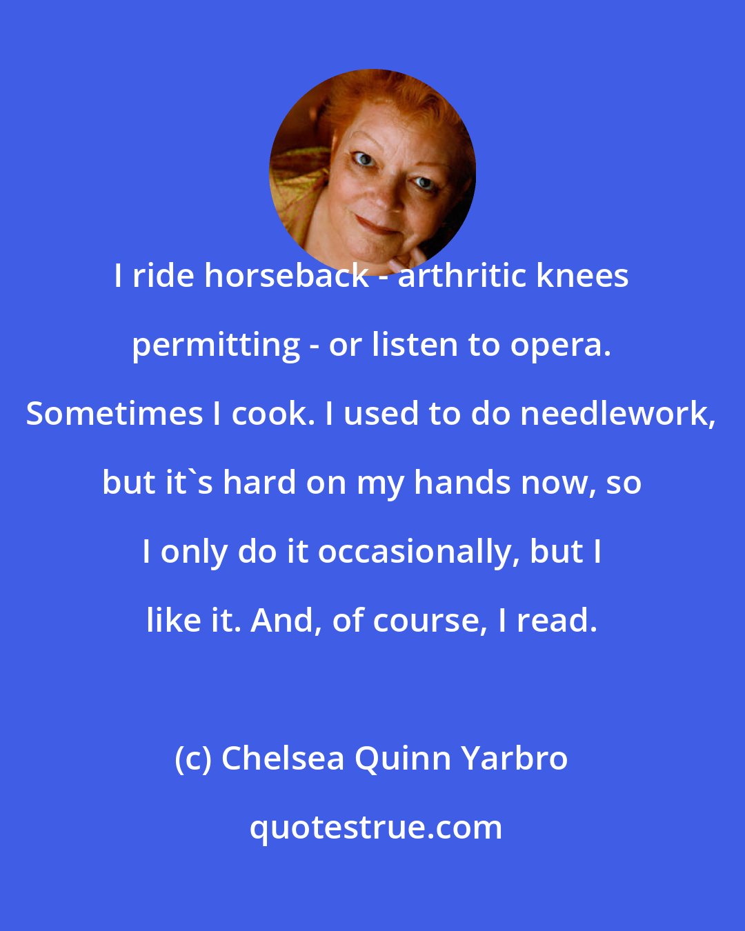 Chelsea Quinn Yarbro: I ride horseback - arthritic knees permitting - or listen to opera. Sometimes I cook. I used to do needlework, but it's hard on my hands now, so I only do it occasionally, but I like it. And, of course, I read.
