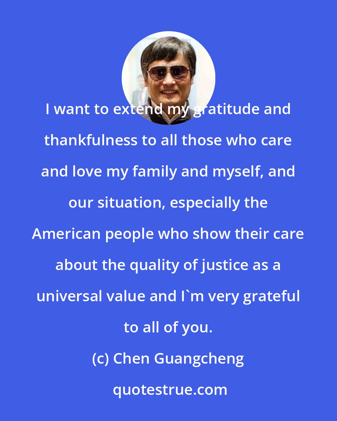 Chen Guangcheng: I want to extend my gratitude and thankfulness to all those who care and love my family and myself, and our situation, especially the American people who show their care about the quality of justice as a universal value and I'm very grateful to all of you.