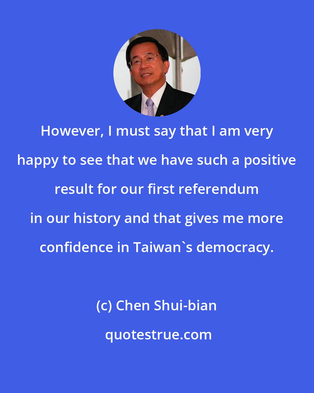 Chen Shui-bian: However, I must say that I am very happy to see that we have such a positive result for our first referendum in our history and that gives me more confidence in Taiwan's democracy.