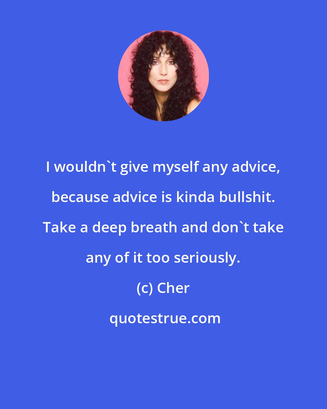 Cher: I wouldn't give myself any advice, because advice is kinda bullshit. Take a deep breath and don't take any of it too seriously.