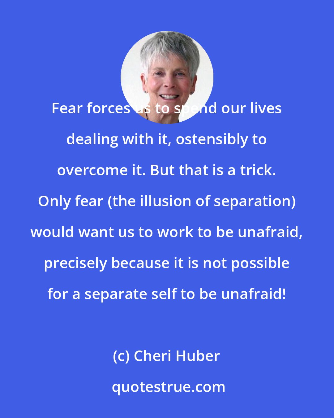 Cheri Huber: Fear forces us to spend our lives dealing with it, ostensibly to overcome it. But that is a trick. Only fear (the illusion of separation) would want us to work to be unafraid, precisely because it is not possible for a separate self to be unafraid!