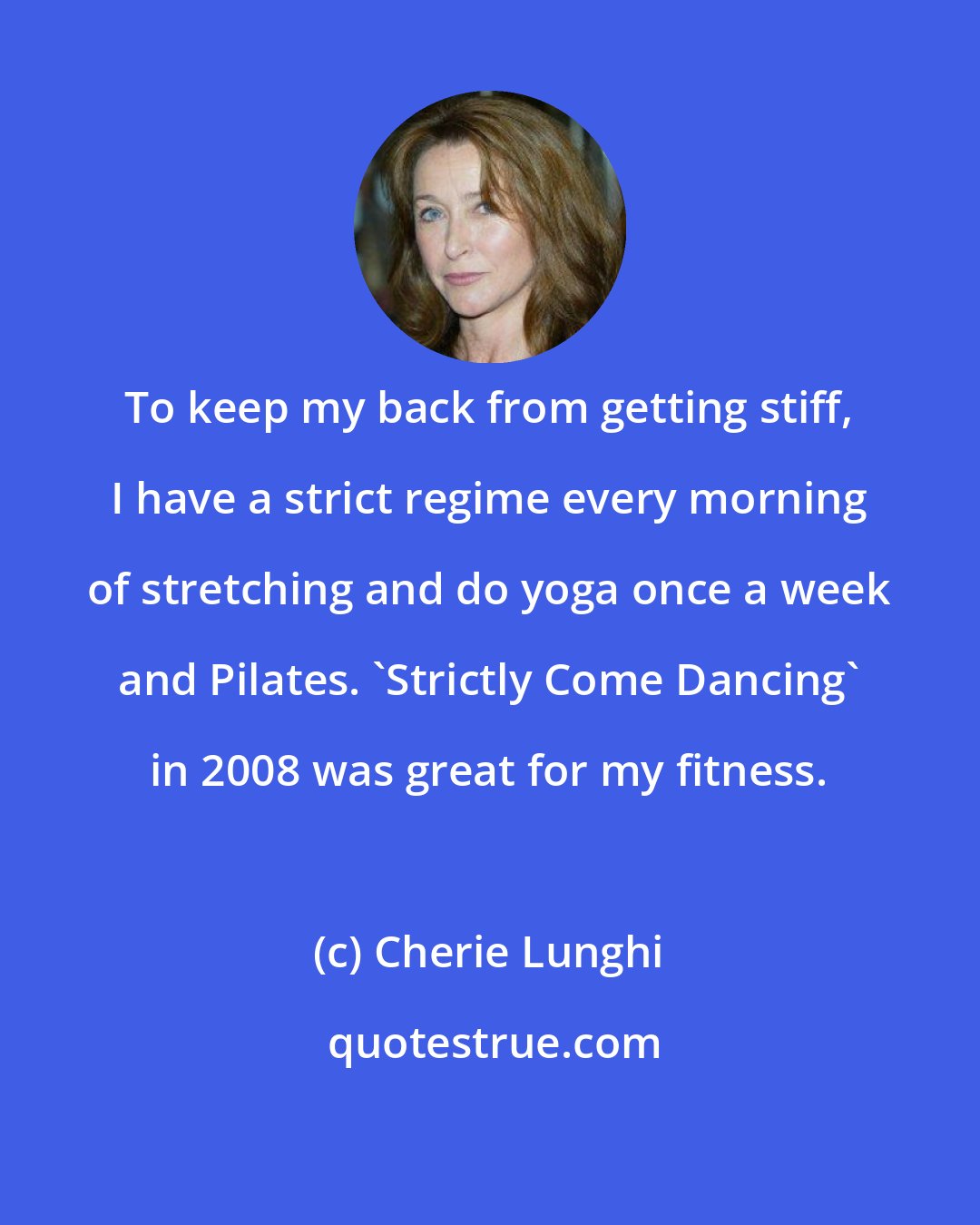 Cherie Lunghi: To keep my back from getting stiff, I have a strict regime every morning of stretching and do yoga once a week and Pilates. 'Strictly Come Dancing' in 2008 was great for my fitness.