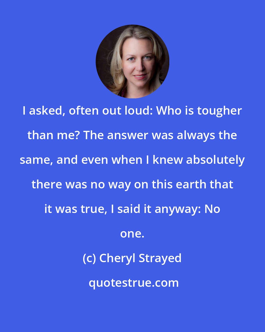 Cheryl Strayed: I asked, often out loud: Who is tougher than me? The answer was always the same, and even when I knew absolutely there was no way on this earth that it was true, I said it anyway: No one.