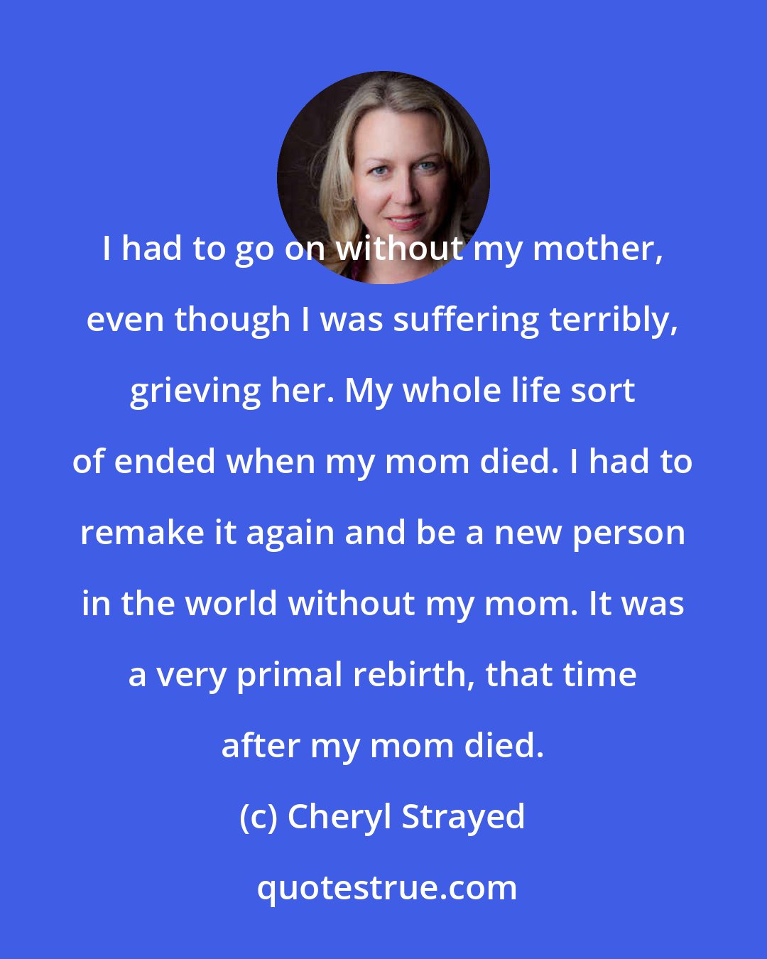 Cheryl Strayed: I had to go on without my mother, even though I was suffering terribly, grieving her. My whole life sort of ended when my mom died. I had to remake it again and be a new person in the world without my mom. It was a very primal rebirth, that time after my mom died.