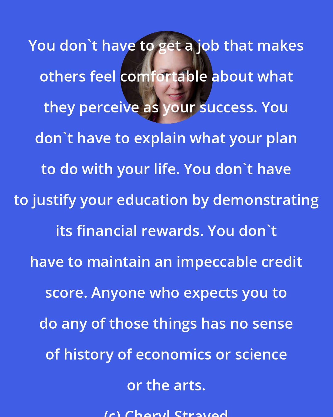 Cheryl Strayed: You don't have to get a job that makes others feel comfortable about what they perceive as your success. You don't have to explain what your plan to do with your life. You don't have to justify your education by demonstrating its financial rewards. You don't have to maintain an impeccable credit score. Anyone who expects you to do any of those things has no sense of history of economics or science or the arts.