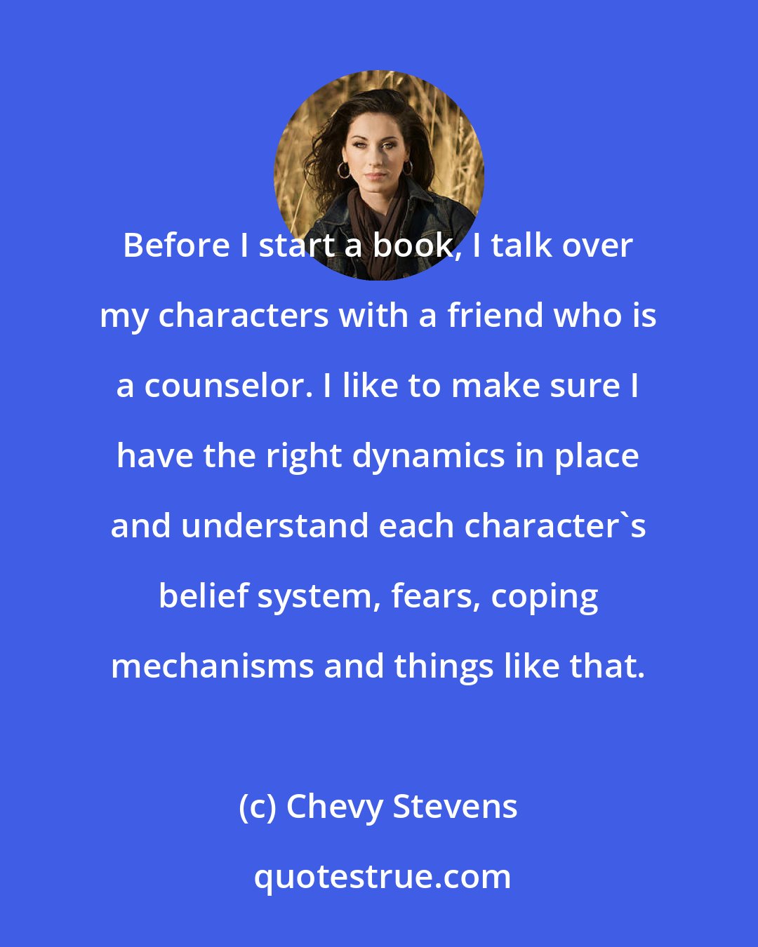 Chevy Stevens: Before I start a book, I talk over my characters with a friend who is a counselor. I like to make sure I have the right dynamics in place and understand each character's belief system, fears, coping mechanisms and things like that.
