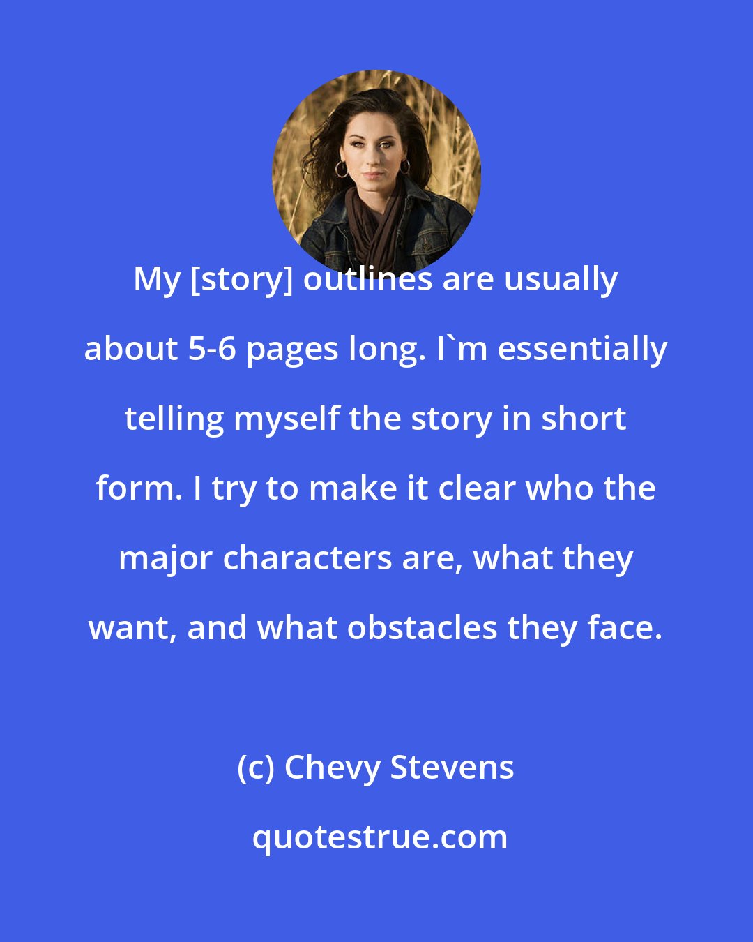 Chevy Stevens: My [story] outlines are usually about 5-6 pages long. I'm essentially telling myself the story in short form. I try to make it clear who the major characters are, what they want, and what obstacles they face.