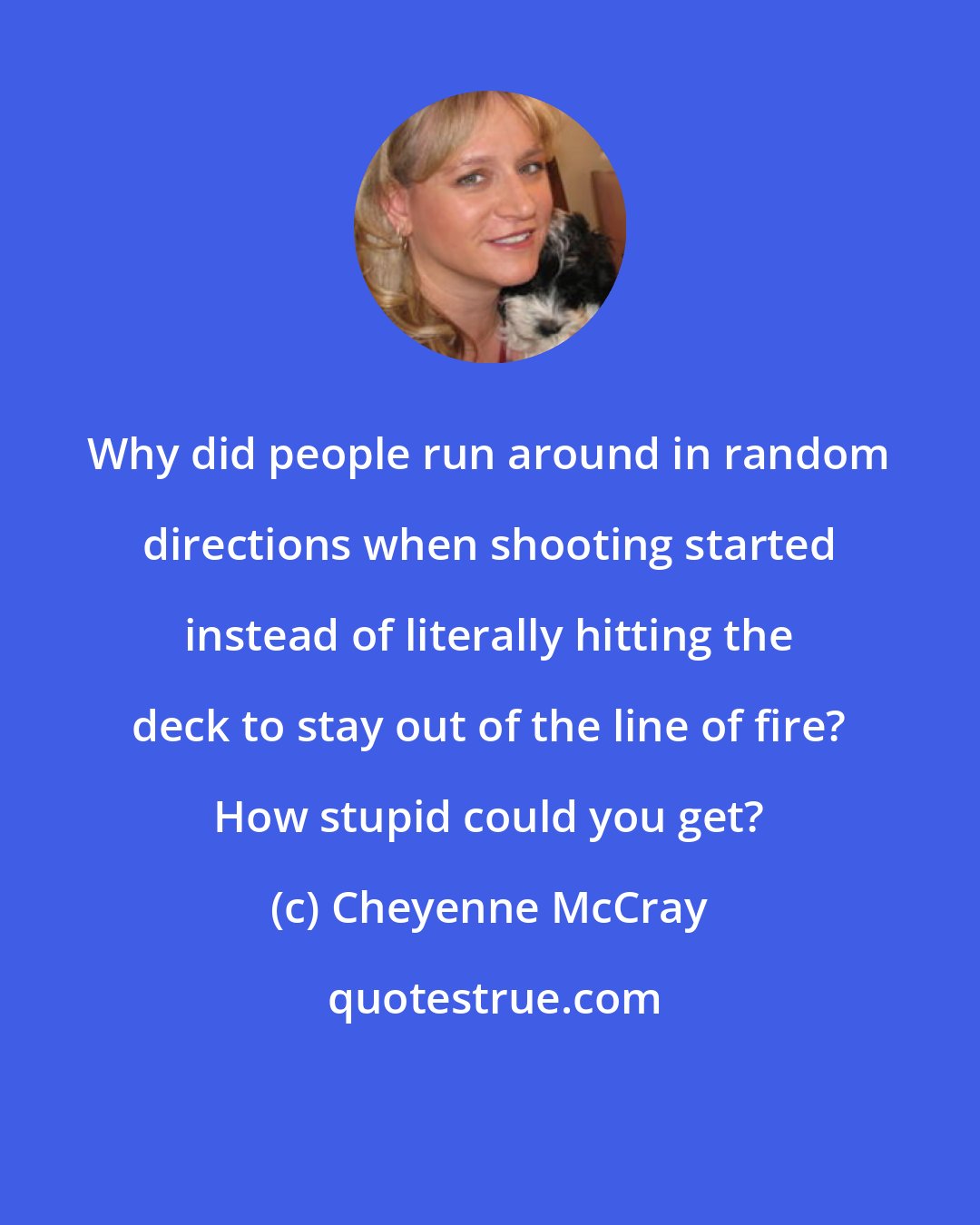 Cheyenne McCray: Why did people run around in random directions when shooting started instead of literally hitting the deck to stay out of the line of fire? How stupid could you get?