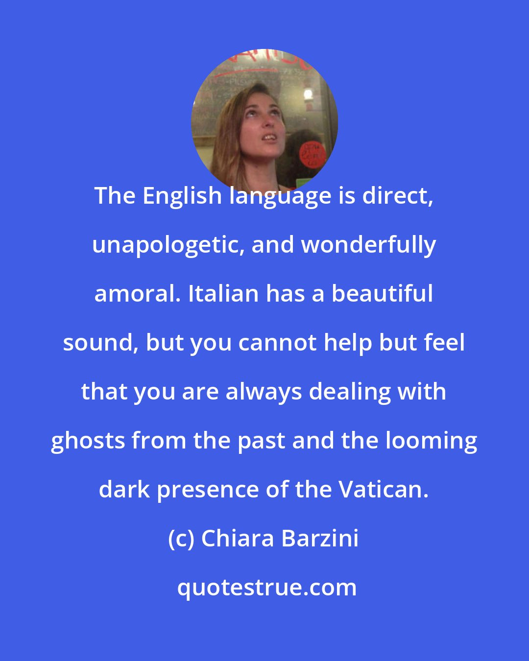 Chiara Barzini: The English language is direct, unapologetic, and wonderfully amoral. Italian has a beautiful sound, but you cannot help but feel that you are always dealing with ghosts from the past and the looming dark presence of the Vatican.