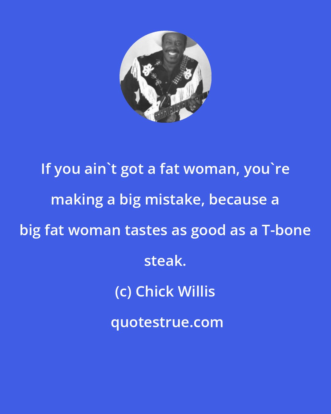 Chick Willis: If you ain't got a fat woman, you're making a big mistake, because a big fat woman tastes as good as a T-bone steak.
