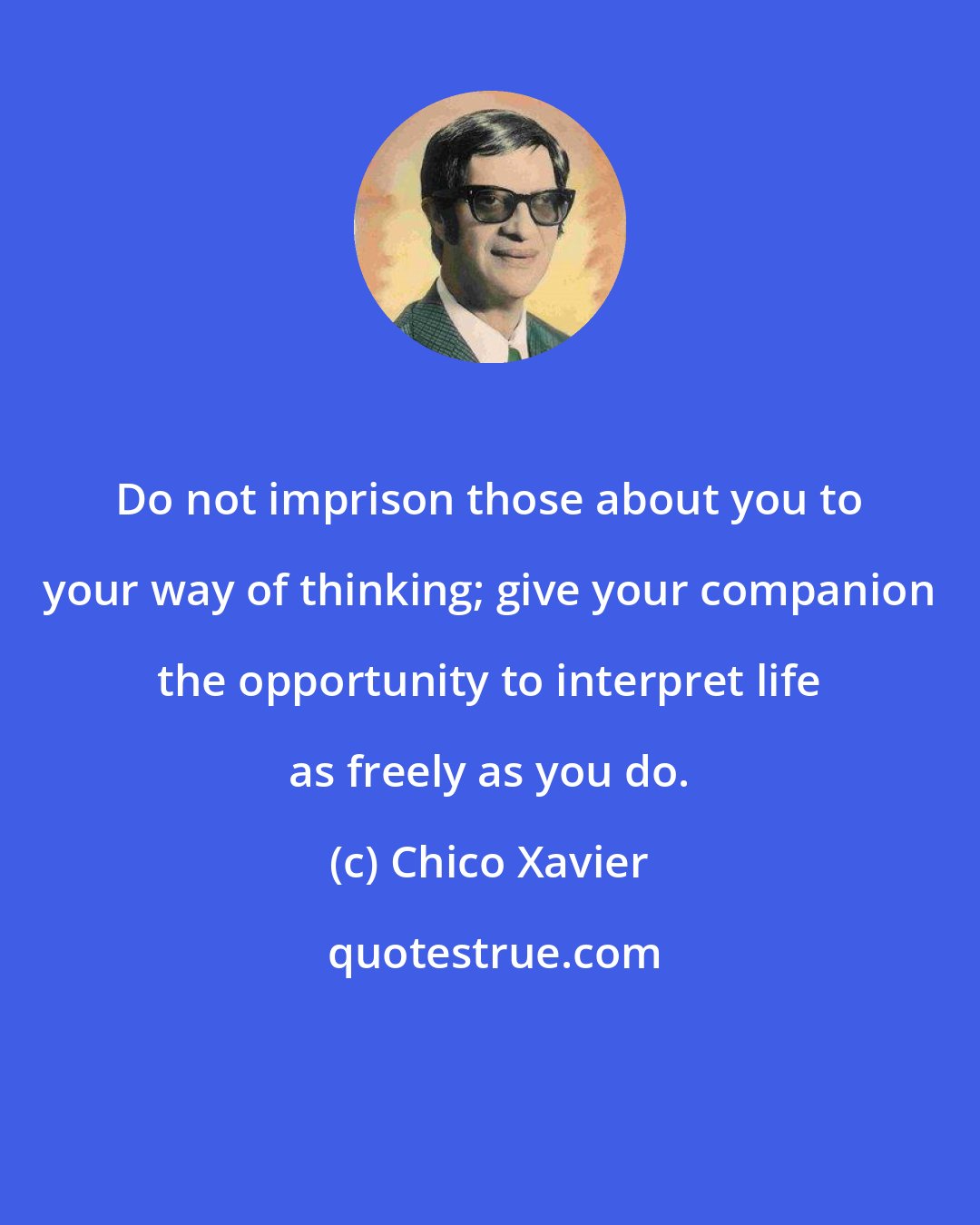 Chico Xavier: Do not imprison those about you to your way of thinking; give your companion the opportunity to interpret life as freely as you do.