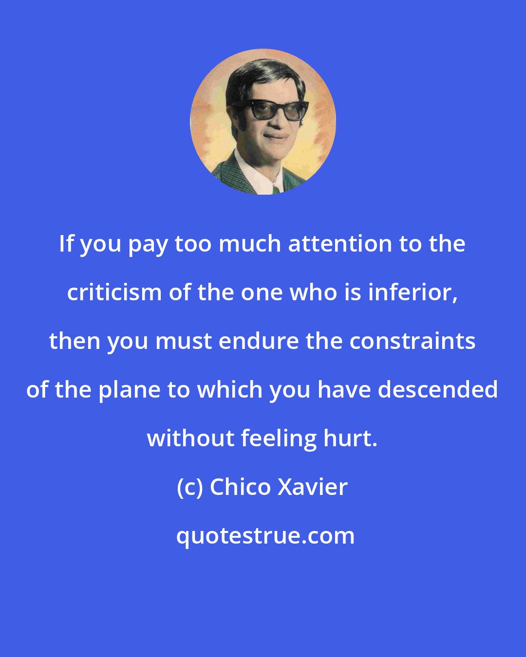 Chico Xavier: If you pay too much attention to the criticism of the one who is inferior, then you must endure the constraints of the plane to which you have descended without feeling hurt.