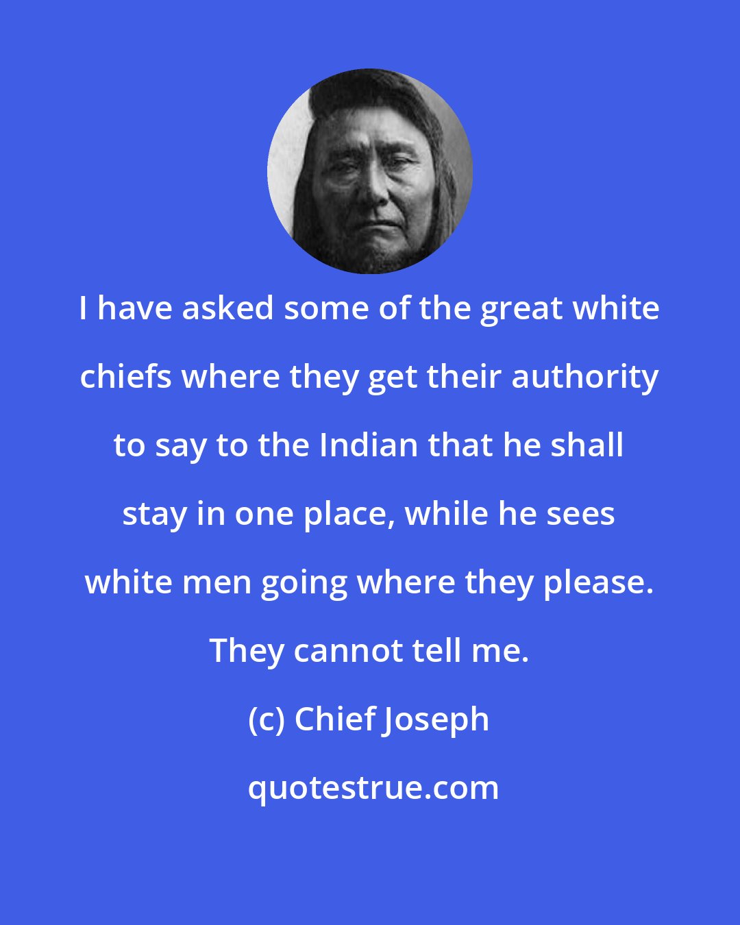 Chief Joseph: I have asked some of the great white chiefs where they get their authority to say to the Indian that he shall stay in one place, while he sees white men going where they please. They cannot tell me.