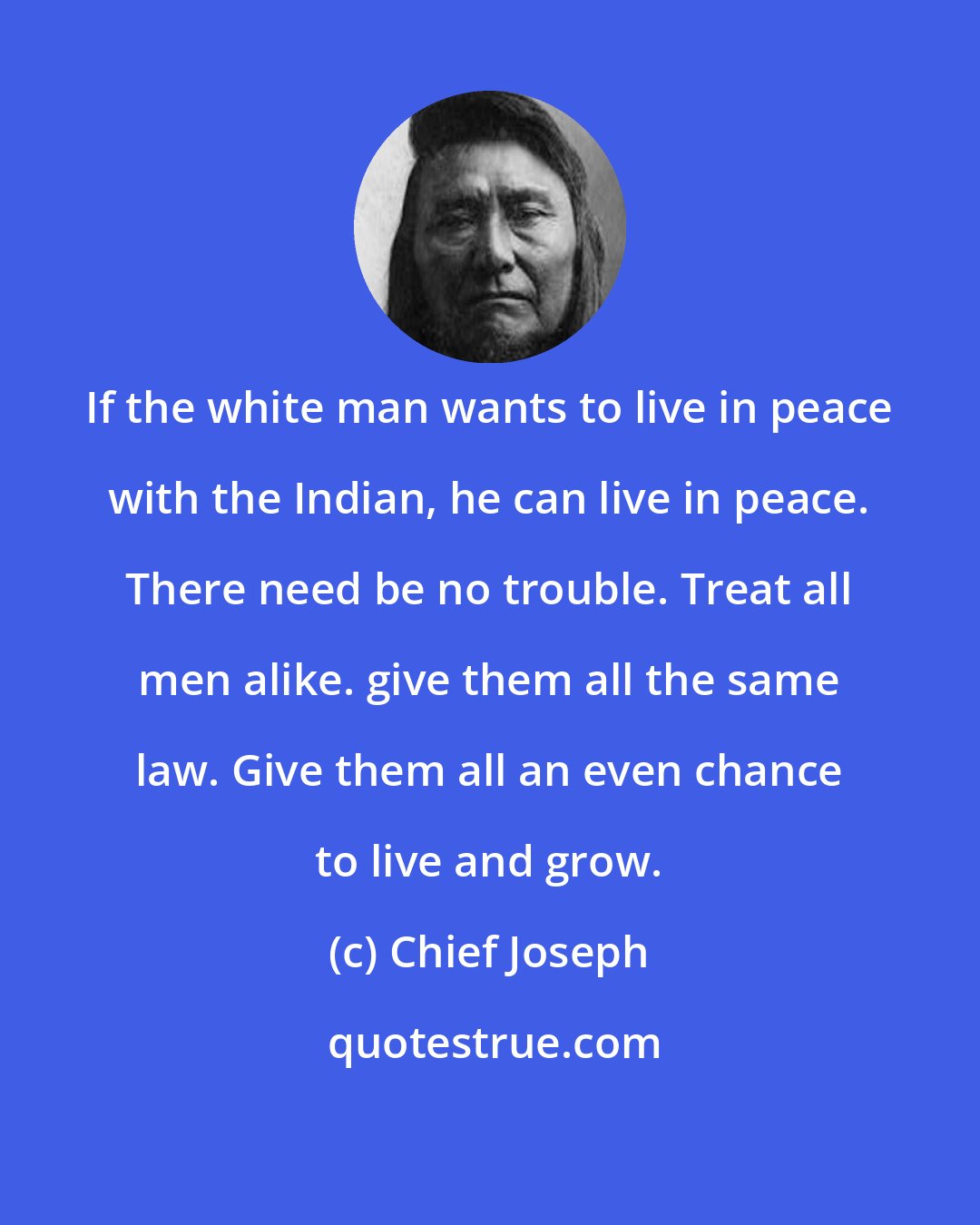 Chief Joseph: If the white man wants to live in peace with the Indian, he can live in peace. There need be no trouble. Treat all men alike. give them all the same law. Give them all an even chance to live and grow.